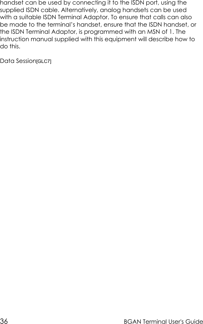 36 BGAN Terminal User&apos;s Guidehandset can be used by connecting it to the ISDN port, using thesupplied ISDN cable. Alternatively, analog handsets can be usedwith a suitable ISDN Terminal Adaptor. To ensure that calls can alsobe made to the terminal’s handset, ensure that the ISDN handset, orthe ISDN Terminal Adaptor, is programmed with an MSN of 1. Theinstruction manual supplied with this equipment will describe how todo this.Data Session[GLC7]