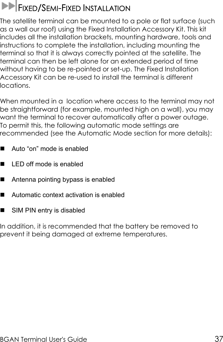 BGAN Terminal User&apos;s Guide 37FIXED/SEMI-FIXED INSTALLATIONThe satellite terminal can be mounted to a pole or flat surface (suchas a wall our roof) using the Fixed Installation Accessory Kit. This kitincludes all the installation brackets, mounting hardware, tools andinstructions to complete the installation, including mounting theterminal so that it is always correctly pointed at the satellite. Theterminal can then be left alone for an extended period of timewithout having to be re-pointed or set-up. The Fixed InstallationAccessory Kit can be re-used to install the terminal is differentlocations.When mounted in a  location where access to the terminal may notbe straightforward (for example, mounted high on a wall), you maywant the terminal to recover automatically after a power outage.To permit this, the following automatic mode settings arerecommended (see the Automatic Mode section for more details):  Auto “on” mode is enabled  LED off mode is enabled  Antenna pointing bypass is enabled  Automatic context activation is enabled  SIM PIN entry is disabledIn addition, it is recommended that the battery be removed toprevent it being damaged at extreme temperatures.