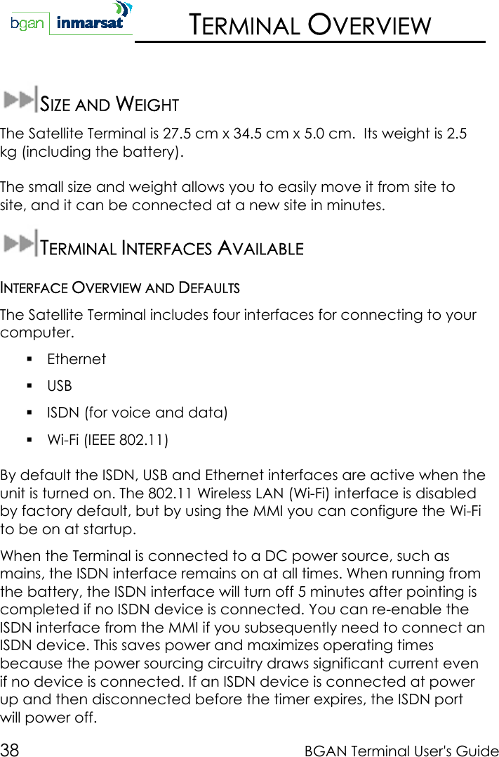 38 BGAN Terminal User&apos;s GuideTERMINAL OVERVIEWSIZE AND WEIGHTThe Satellite Terminal is 27.5 cm x 34.5 cm x 5.0 cm.  Its weight is 2.5kg (including the battery).The small size and weight allows you to easily move it from site tosite, and it can be connected at a new site in minutes.TERMINAL INTERFACES AVAILABLEINTERFACE OVERVIEW AND DEFAULTSThe Satellite Terminal includes four interfaces for connecting to yourcomputer. Ethernet USB ISDN (for voice and data) Wi-Fi (IEEE 802.11)By default the ISDN, USB and Ethernet interfaces are active when theunit is turned on. The 802.11 Wireless LAN (Wi-Fi) interface is disabledby factory default, but by using the MMI you can configure the Wi-Fito be on at startup.When the Terminal is connected to a DC power source, such asmains, the ISDN interface remains on at all times. When running fromthe battery, the ISDN interface will turn off 5 minutes after pointing iscompleted if no ISDN device is connected. You can re-enable theISDN interface from the MMI if you subsequently need to connect anISDN device. This saves power and maximizes operating timesbecause the power sourcing circuitry draws significant current evenif no device is connected. If an ISDN device is connected at powerup and then disconnected before the timer expires, the ISDN portwill power off.