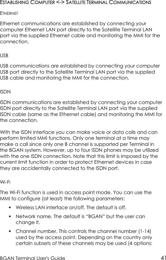 BGAN Terminal User&apos;s Guide 41ESTABLISHING COMPUTER &lt;-&gt; SATELLITE TERMINAL COMMUNICATIONSETHERNETEthernet communications are established by connecting yourcomputer Ethernet LAN port directly to the Satellite Terminal LANport via the supplied Ethernet cable and monitoring the MMI for theconnection.USBUSB communications are established by connecting your computerUSB port directly to the Satellite Terminal LAN port via the suppliedUSB cable and monitoring the MMI for the connection.ISDNISDN communications are established by connecting your computerISDN port directly to the Satellite Terminal LAN port via the suppliedISDN cable (same as the Ethernet cable) and monitoring the MMI forthe connection.With the ISDN interface you can make voice or data calls and canperform limited MMI functions. Only one terminal at a time maymake a call since only one B channel is supported per Terminal inthe BGAN system. However, up to four ISDN phones may be utilizedwith the one ISDN connection. Note that this limit is imposed by thecurrent limit function in order to protect Ethernet devices in casethey are accidentally connected to the ISDN port.WI-FIThe Wi-Fi function is used in access point mode. You can use theMMI to configure (at least) the following parameters: Wireless LAN interface on/off. The default is off. Network name. The default is “BGAN” but the user canchange it. Channel number. This controls the channel number (1-14)used by the access point. Depending on the country onlycertain subsets of these channels may be used (4 options: