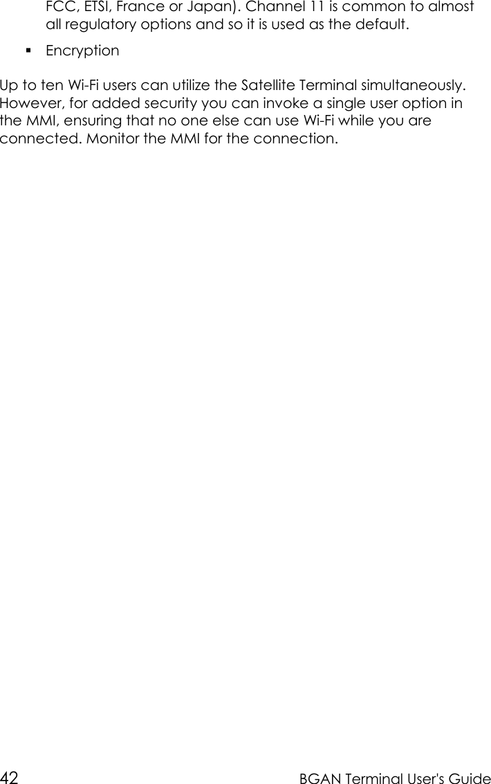 42 BGAN Terminal User&apos;s GuideFCC, ETSI, France or Japan). Channel 11 is common to almostall regulatory options and so it is used as the default. EncryptionUp to ten Wi-Fi users can utilize the Satellite Terminal simultaneously.However, for added security you can invoke a single user option inthe MMI, ensuring that no one else can use Wi-Fi while you areconnected. Monitor the MMI for the connection.