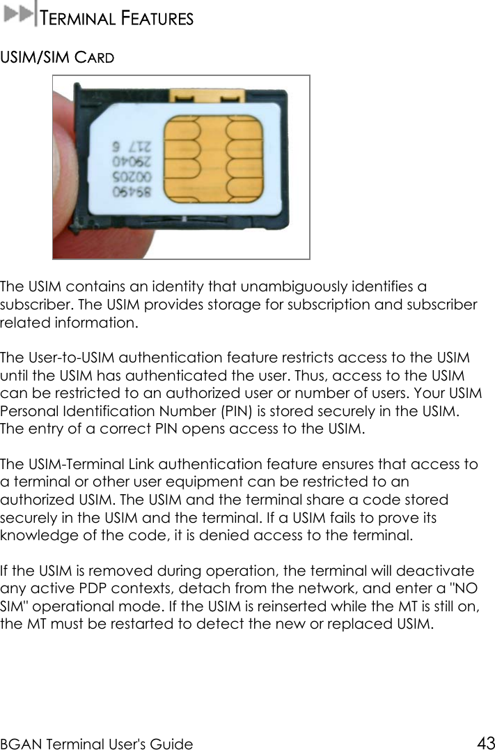 BGAN Terminal User&apos;s Guide 43TERMINAL FEATURESUSIM/SIM CARDThe USIM contains an identity that unambiguously identifies asubscriber. The USIM provides storage for subscription and subscriberrelated information.The User-to-USIM authentication feature restricts access to the USIMuntil the USIM has authenticated the user. Thus, access to the USIMcan be restricted to an authorized user or number of users. Your USIMPersonal Identification Number (PIN) is stored securely in the USIM.The entry of a correct PIN opens access to the USIM.The USIM-Terminal Link authentication feature ensures that access toa terminal or other user equipment can be restricted to anauthorized USIM. The USIM and the terminal share a code storedsecurely in the USIM and the terminal. If a USIM fails to prove itsknowledge of the code, it is denied access to the terminal.If the USIM is removed during operation, the terminal will deactivateany active PDP contexts, detach from the network, and enter a &quot;NOSIM&quot; operational mode. If the USIM is reinserted while the MT is still on,the MT must be restarted to detect the new or replaced USIM.