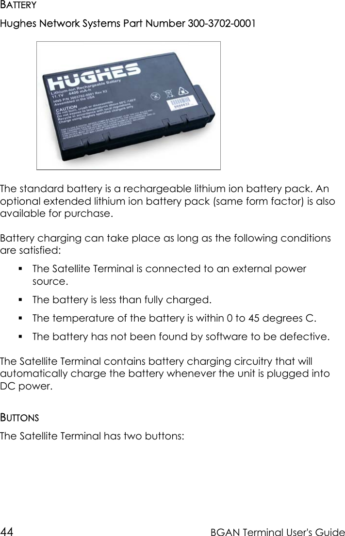 44 BGAN Terminal User&apos;s GuideBATTERYHughes Network Systems Part Number 300-3702-0001The standard battery is a rechargeable lithium ion battery pack. Anoptional extended lithium ion battery pack (same form factor) is alsoavailable for purchase.Battery charging can take place as long as the following conditionsare satisfied: The Satellite Terminal is connected to an external powersource. The battery is less than fully charged. The temperature of the battery is within 0 to 45 degrees C. The battery has not been found by software to be defective.The Satellite Terminal contains battery charging circuitry that willautomatically charge the battery whenever the unit is plugged intoDC power.BUTTONSThe Satellite Terminal has two buttons: