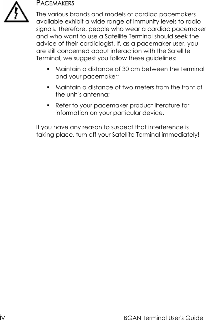 iv BGAN Terminal User&apos;s GuidePACEMAKERSThe various brands and models of cardiac pacemakersavailable exhibit a wide range of immunity levels to radiosignals. Therefore, people who wear a cardiac pacemakerand who want to use a Satellite Terminal should seek theadvice of their cardiologist. If, as a pacemaker user, youare still concerned about interaction with the SatelliteTerminal, we suggest you follow these guidelines: Maintain a distance of 30 cm between the Terminaland your pacemaker; Maintain a distance of two meters from the front ofthe unit’s antenna; Refer to your pacemaker product literature forinformation on your particular device.If you have any reason to suspect that interference istaking place, turn off your Satellite Terminal immediately!