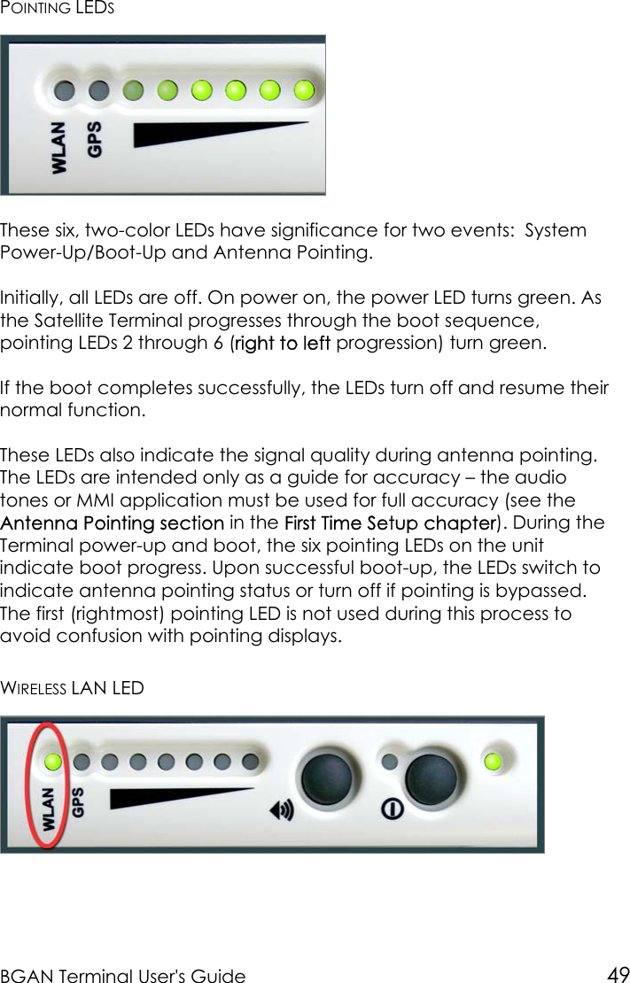 BGAN Terminal User&apos;s Guide 49POINTING LEDSThese six, two-color LEDs have significance for two events:  SystemPower-Up/Boot-Up and Antenna Pointing.Initially, all LEDs are off. On power on, the power LED turns green. Asthe Satellite Terminal progresses through the boot sequence,pointing LEDs 2 through 6 (right to left progression) turn green.If the boot completes successfully, the LEDs turn off and resume theirnormal function.These LEDs also indicate the signal quality during antenna pointing.The LEDs are intended only as a guide for accuracy – the audiotones or MMI application must be used for full accuracy (see theAntenna Pointing section in the First Time Setup chapter). During theTerminal power-up and boot, the six pointing LEDs on the unitindicate boot progress. Upon successful boot-up, the LEDs switch toindicate antenna pointing status or turn off if pointing is bypassed.The first (rightmost) pointing LED is not used during this process toavoid confusion with pointing displays.WIRELESS LAN LED