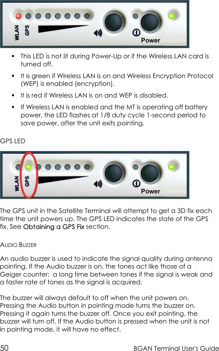 50 BGAN Terminal User&apos;s Guide This LED is not lit during Power-Up or if the Wireless LAN card isturned off. It is green if Wireless LAN is on and Wireless Encryption Protocol(WEP) is enabled (encryption). It is red if Wireless LAN is on and WEP is disabled. If Wireless LAN is enabled and the MT is operating off batterypower, the LED flashes at 1/8 duty cycle 1-second period tosave power, after the unit exits pointing.GPS LEDThe GPS unit in the Satellite Terminal will attempt to get a 3D fix eachtime the unit powers up. The GPS LED indicates the state of the GPSfix. See Obtaining a GPS Fix section.AUDIO BUZZERAn audio buzzer is used to indicate the signal quality during antennapointing. If the Audio buzzer is on, the tones act like those of aGeiger counter:  a long time between tones if the signal is weak anda faster rate of tones as the signal is acquired.The buzzer will always default to off when the unit powers on.Pressing the Audio button in pointing mode turns the buzzer on.Pressing it again turns the buzzer off. Once you exit pointing, thebuzzer will turn off. If the Audio button is pressed when the unit is notin pointing mode, it will have no effect.