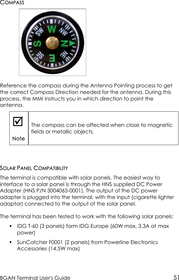 BGAN Terminal User&apos;s Guide 51COMPASSReference the compass during the Antenna Pointing process to getthe correct Compass Direction needed for the antenna. During thisprocess, the MMI instructs you in which direction to point theantenna.;NoteThe compass can be affected when close to magneticfields or metallic objects.SOLAR PANEL COMPATIBILITYThe terminal is compatible with solar panels. The easiest way tointerface to a solar panel is through the HNS supplied DC PowerAdapter (HNS P/N 3004065-0001). The output of the DC poweradapter is plugged into the terminal, with the input (cigarette lighteradaptor) connected to the output of the solar panel.The terminal has been tested to work with the following solar panels: IDG T-60 (3 panels) form IDG Europe (60W max, 3.3A at maxpower) SunCatcher F0001 (2 panels) from Powerline ElectronicsAccessories (14.5W max)