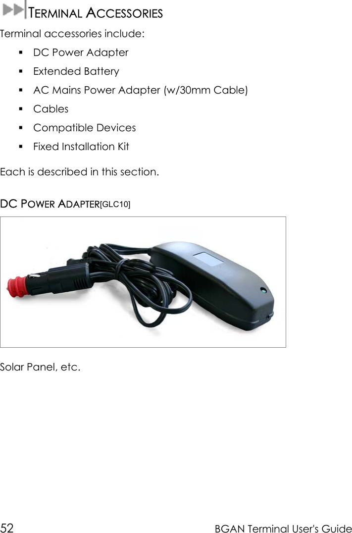 52 BGAN Terminal User&apos;s GuideTERMINAL ACCESSORIESTerminal accessories include: DC Power Adapter Extended Battery AC Mains Power Adapter (w/30mm Cable) Cables Compatible Devices Fixed Installation KitEach is described in this section.DC POWER ADAPTER[GLC10]Solar Panel, etc.