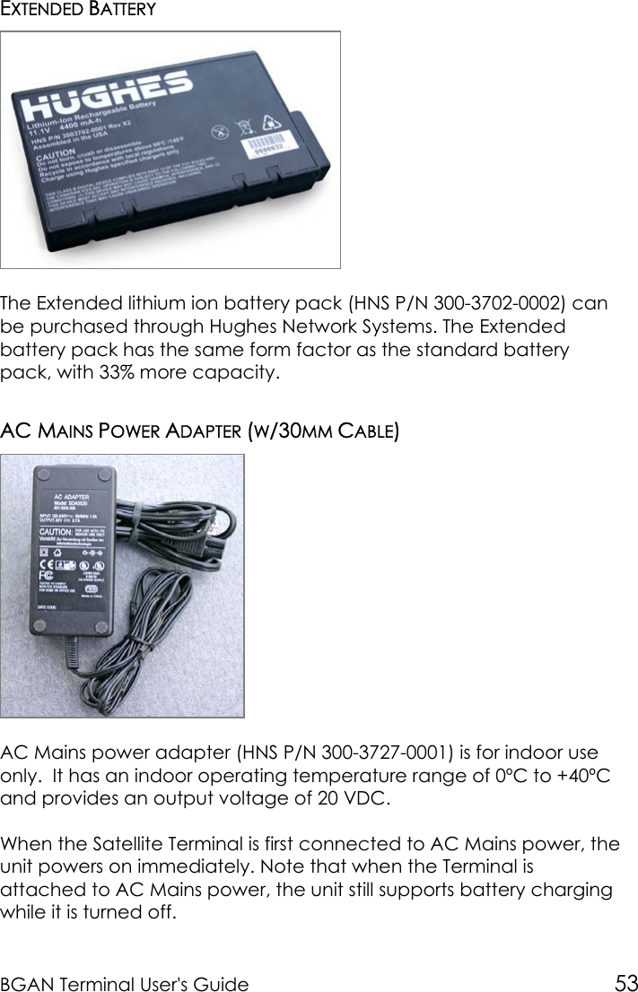 BGAN Terminal User&apos;s Guide 53EXTENDED BATTERYThe Extended lithium ion battery pack (HNS P/N 300-3702-0002) canbe purchased through Hughes Network Systems. The Extendedbattery pack has the same form factor as the standard batterypack, with 33% more capacity.AC MAINS POWER ADAPTER (W/30MM CABLE)AC Mains power adapter (HNS P/N 300-3727-0001) is for indoor useonly.  It has an indoor operating temperature range of 0ºC to +40ºCand provides an output voltage of 20 VDC.When the Satellite Terminal is first connected to AC Mains power, theunit powers on immediately. Note that when the Terminal isattached to AC Mains power, the unit still supports battery chargingwhile it is turned off.