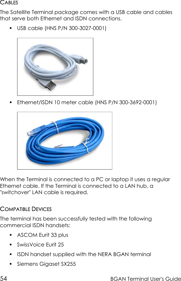 54 BGAN Terminal User&apos;s GuideCABLESThe Satellite Terminal package comes with a USB cable and cablesthat serve both Ethernet and ISDN connections. USB cable (HNS P/N 300-3027-0001) Ethernet/ISDN 10 meter cable (HNS P/N 300-3692-0001)When the Terminal is connected to a PC or laptop it uses a regularEthernet cable. If the Terminal is connected to a LAN hub, a&quot;switchover&quot; LAN cable is required.COMPATIBLE DEVICESThe terminal has been successfully tested with the followingcommercial ISDN handsets: ASCOM Eurit 33 plus SwissVoice Eurit 25 ISDN handset supplied with the NERA BGAN terminal Siemens Gigaset SX255