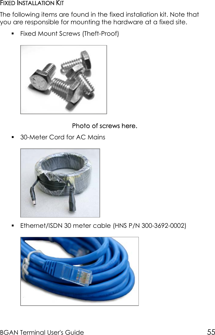 BGAN Terminal User&apos;s Guide 55FIXED INSTALLATION KITThe following items are found in the fixed installation kit. Note thatyou are responsible for mounting the hardware at a fixed site. Fixed Mount Screws (Theft-Proof)Photo of screws here. 30-Meter Cord for AC Mains Ethernet/ISDN 30 meter cable (HNS P/N 300-3692-0002)