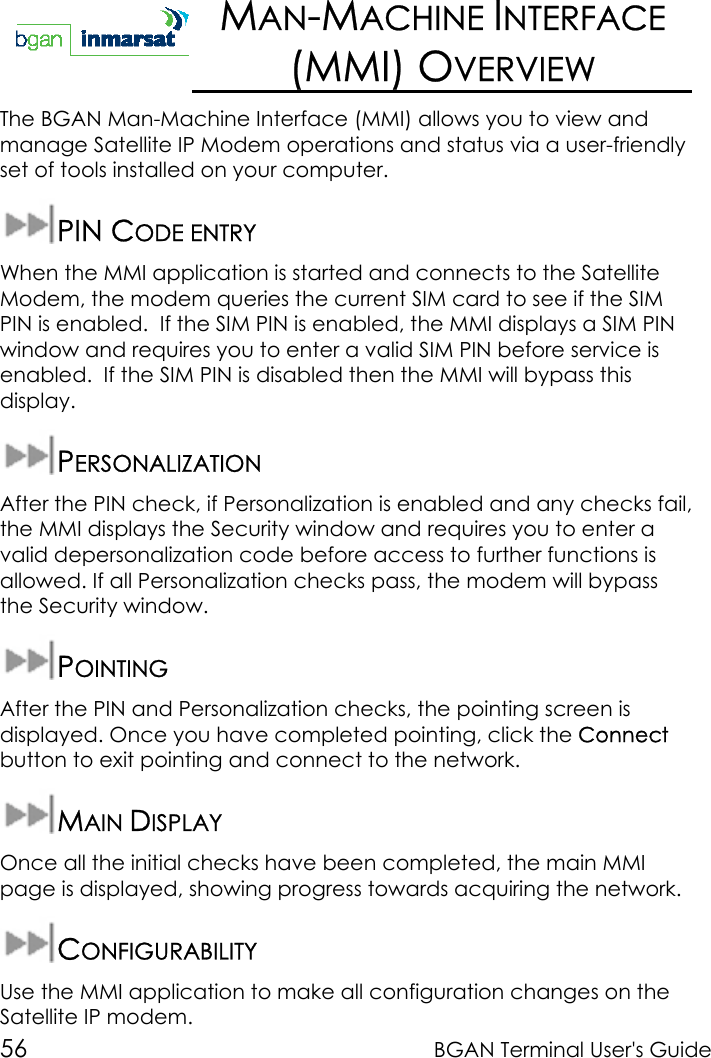 56 BGAN Terminal User&apos;s GuideMAN-MACHINE INTERFACE(MMI) OVERVIEWThe BGAN Man-Machine Interface (MMI) allows you to view andmanage Satellite IP Modem operations and status via a user-friendlyset of tools installed on your computer.PIN CODE ENTRYWhen the MMI application is started and connects to the SatelliteModem, the modem queries the current SIM card to see if the SIMPIN is enabled.  If the SIM PIN is enabled, the MMI displays a SIM PINwindow and requires you to enter a valid SIM PIN before service isenabled.  If the SIM PIN is disabled then the MMI will bypass thisdisplay.PERSONALIZATIONAfter the PIN check, if Personalization is enabled and any checks fail,the MMI displays the Security window and requires you to enter avalid depersonalization code before access to further functions isallowed. If all Personalization checks pass, the modem will bypassthe Security window.POINTINGAfter the PIN and Personalization checks, the pointing screen isdisplayed. Once you have completed pointing, click the Connectbutton to exit pointing and connect to the network.MAIN DISPLAYOnce all the initial checks have been completed, the main MMIpage is displayed, showing progress towards acquiring the network.CONFIGURABILITYUse the MMI application to make all configuration changes on theSatellite IP modem.