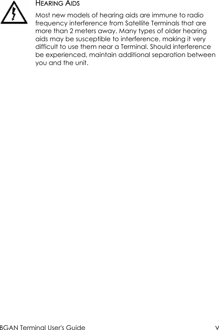 BGAN Terminal User&apos;s Guide vHEARING AIDSMost new models of hearing aids are immune to radiofrequency interference from Satellite Terminals that aremore than 2 meters away. Many types of older hearingaids may be susceptible to interference, making it verydifficult to use them near a Terminal. Should interferencebe experienced, maintain additional separation betweenyou and the unit.