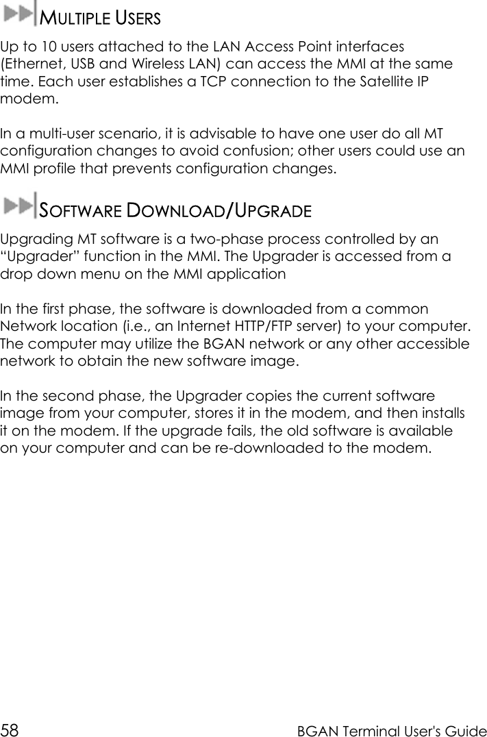 58 BGAN Terminal User&apos;s GuideMULTIPLE USERSUp to 10 users attached to the LAN Access Point interfaces(Ethernet, USB and Wireless LAN) can access the MMI at the sametime. Each user establishes a TCP connection to the Satellite IPmodem.In a multi-user scenario, it is advisable to have one user do all MTconfiguration changes to avoid confusion; other users could use anMMI profile that prevents configuration changes.SOFTWARE DOWNLOAD/UPGRADEUpgrading MT software is a two-phase process controlled by an“Upgrader” function in the MMI. The Upgrader is accessed from adrop down menu on the MMI applicationIn the first phase, the software is downloaded from a commonNetwork location (i.e., an Internet HTTP/FTP server) to your computer.The computer may utilize the BGAN network or any other accessiblenetwork to obtain the new software image.In the second phase, the Upgrader copies the current softwareimage from your computer, stores it in the modem, and then installsit on the modem. If the upgrade fails, the old software is availableon your computer and can be re-downloaded to the modem.