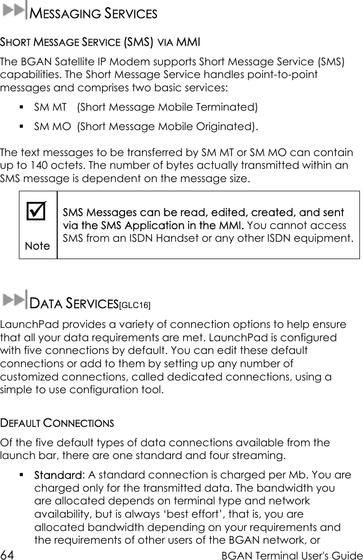 64 BGAN Terminal User&apos;s GuideMESSAGING SERVICESSHORT MESSAGE SERVICE (SMS) VIA MMIThe BGAN Satellite IP Modem supports Short Message Service (SMS)capabilities. The Short Message Service handles point-to-pointmessages and comprises two basic services: SM MT (Short Message Mobile Terminated) SM MO (Short Message Mobile Originated).The text messages to be transferred by SM MT or SM MO can containup to 140 octets. The number of bytes actually transmitted within anSMS message is dependent on the message size.;NoteSMS Messages can be read, edited, created, and sentvia the SMS Application in the MMI. You cannot accessSMS from an ISDN Handset or any other ISDN equipment.DATA SERVICES[GLC16]LaunchPad provides a variety of connection options to help ensurethat all your data requirements are met. LaunchPad is configuredwith five connections by default. You can edit these defaultconnections or add to them by setting up any number ofcustomized connections, called dedicated connections, using asimple to use configuration tool.DEFAULT CONNECTIONSOf the five default types of data connections available from thelaunch bar, there are one standard and four streaming. Standard: A standard connection is charged per Mb. You arecharged only for the transmitted data. The bandwidth youare allocated depends on terminal type and networkavailability, but is always ‘best effort’, that is, you areallocated bandwidth depending on your requirements andthe requirements of other users of the BGAN network, or