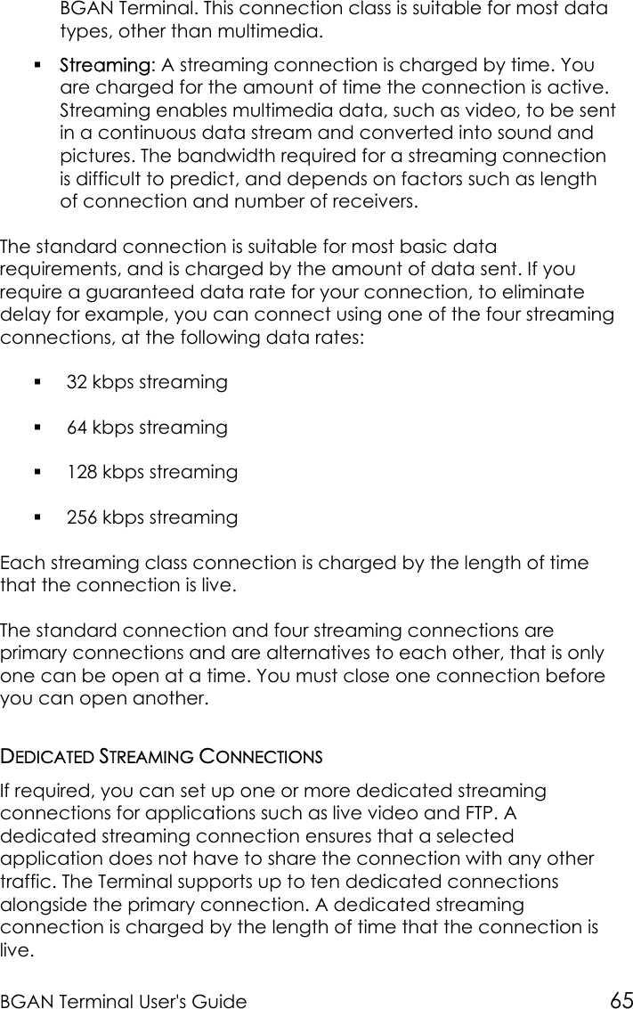 BGAN Terminal User&apos;s Guide 65BGAN Terminal. This connection class is suitable for most datatypes, other than multimedia. Streaming: A streaming connection is charged by time. Youare charged for the amount of time the connection is active.Streaming enables multimedia data, such as video, to be sentin a continuous data stream and converted into sound andpictures. The bandwidth required for a streaming connectionis difficult to predict, and depends on factors such as lengthof connection and number of receivers.The standard connection is suitable for most basic datarequirements, and is charged by the amount of data sent. If yourequire a guaranteed data rate for your connection, to eliminatedelay for example, you can connect using one of the four streamingconnections, at the following data rates: 32 kbps streaming 64 kbps streaming 128 kbps streaming 256 kbps streamingEach streaming class connection is charged by the length of timethat the connection is live.The standard connection and four streaming connections areprimary connections and are alternatives to each other, that is onlyone can be open at a time. You must close one connection beforeyou can open another.DEDICATED STREAMING CONNECTIONSIf required, you can set up one or more dedicated streamingconnections for applications such as live video and FTP. Adedicated streaming connection ensures that a selectedapplication does not have to share the connection with any othertraffic. The Terminal supports up to ten dedicated connectionsalongside the primary connection. A dedicated streamingconnection is charged by the length of time that the connection islive.