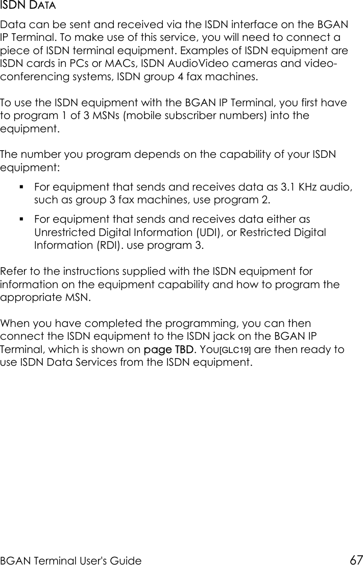 BGAN Terminal User&apos;s Guide 67ISDN DATAData can be sent and received via the ISDN interface on the BGANIP Terminal. To make use of this service, you will need to connect apiece of ISDN terminal equipment. Examples of ISDN equipment areISDN cards in PCs or MACs, ISDN AudioVideo cameras and video-conferencing systems, ISDN group 4 fax machines.To use the ISDN equipment with the BGAN IP Terminal, you first haveto program 1 of 3 MSNs (mobile subscriber numbers) into theequipment.The number you program depends on the capability of your ISDNequipment: For equipment that sends and receives data as 3.1 KHz audio,such as group 3 fax machines, use program 2. For equipment that sends and receives data either asUnrestricted Digital Information (UDI), or Restricted DigitalInformation (RDI). use program 3.Refer to the instructions supplied with the ISDN equipment forinformation on the equipment capability and how to program theappropriate MSN.When you have completed the programming, you can thenconnect the ISDN equipment to the ISDN jack on the BGAN IPTerminal, which is shown on page TBD. You[GLC19] are then ready touse ISDN Data Services from the ISDN equipment.