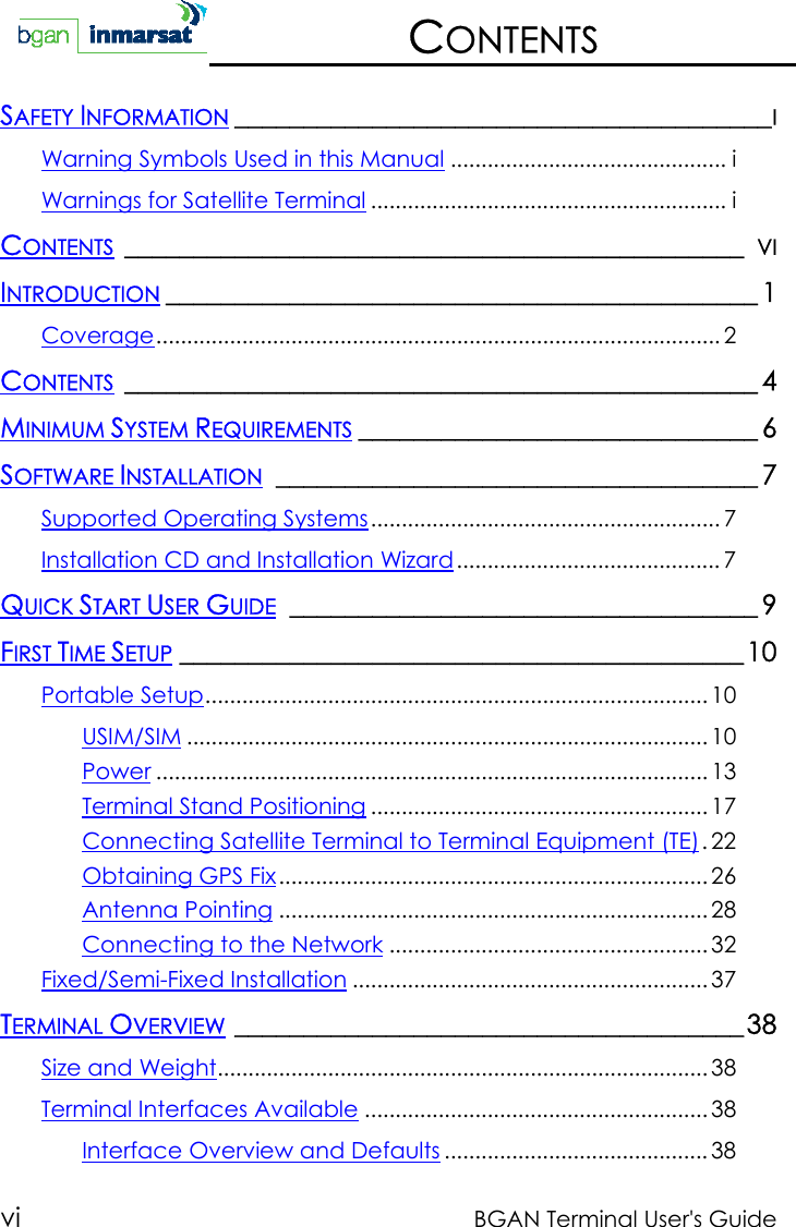 vi BGAN Terminal User&apos;s GuideCONTENTSSAFETY INFORMATION _______________________________________IWarning Symbols Used in this Manual ............................................. iWarnings for Satellite Terminal .......................................................... iCONTENTS _____________________________________________ VIINTRODUCTION ___________________________________________ 1Coverage............................................................................................ 2CONTENTS ______________________________________________ 4MINIMUM SYSTEM REQUIREMENTS _____________________________ 6SOFTWARE INSTALLATION ___________________________________ 7Supported Operating Systems......................................................... 7Installation CD and Installation Wizard........................................... 7QUICK START USER GUIDE __________________________________ 9FIRST TIME SETUP _________________________________________10Portable Setup.................................................................................. 10USIM/SIM ..................................................................................... 10Power .......................................................................................... 13Terminal Stand Positioning ....................................................... 17Connecting Satellite Terminal to Terminal Equipment (TE).22Obtaining GPS Fix...................................................................... 26Antenna Pointing ...................................................................... 28Connecting to the Network .................................................... 32Fixed/Semi-Fixed Installation .......................................................... 37TERMINAL OVERVIEW _____________________________________38Size and Weight................................................................................ 38Terminal Interfaces Available ........................................................ 38Interface Overview and Defaults ........................................... 38