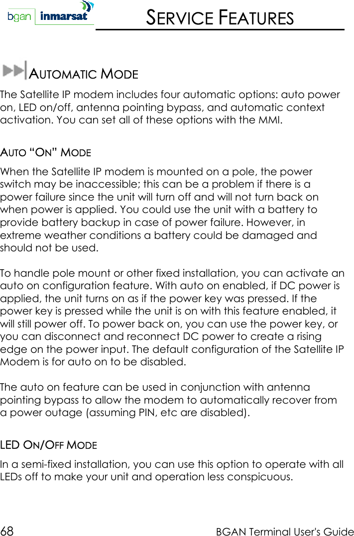 68 BGAN Terminal User&apos;s GuideSERVICE FEATURESAUTOMATIC MODEThe Satellite IP modem includes four automatic options: auto poweron, LED on/off, antenna pointing bypass, and automatic contextactivation. You can set all of these options with the MMI.AUTO “ON” MODEWhen the Satellite IP modem is mounted on a pole, the powerswitch may be inaccessible; this can be a problem if there is apower failure since the unit will turn off and will not turn back onwhen power is applied. You could use the unit with a battery toprovide battery backup in case of power failure. However, inextreme weather conditions a battery could be damaged andshould not be used.To handle pole mount or other fixed installation, you can activate anauto on configuration feature. With auto on enabled, if DC power isapplied, the unit turns on as if the power key was pressed. If thepower key is pressed while the unit is on with this feature enabled, itwill still power off. To power back on, you can use the power key, oryou can disconnect and reconnect DC power to create a risingedge on the power input. The default configuration of the Satellite IPModem is for auto on to be disabled.The auto on feature can be used in conjunction with antennapointing bypass to allow the modem to automatically recover froma power outage (assuming PIN, etc are disabled).LED ON/OFF MODEIn a semi-fixed installation, you can use this option to operate with allLEDs off to make your unit and operation less conspicuous.