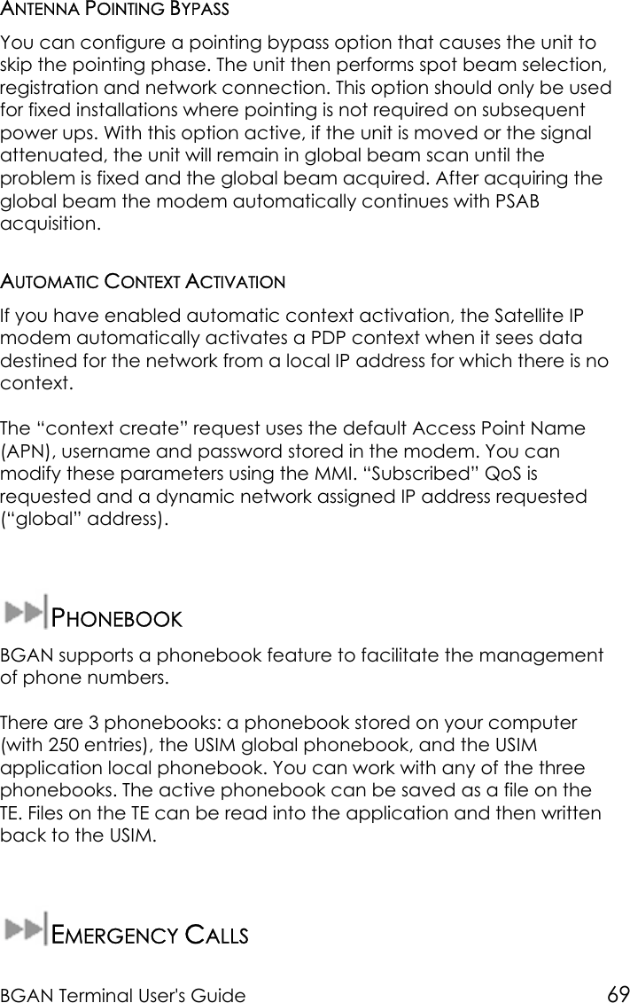 BGAN Terminal User&apos;s Guide 69ANTENNA POINTING BYPASSYou can configure a pointing bypass option that causes the unit toskip the pointing phase. The unit then performs spot beam selection,registration and network connection. This option should only be usedfor fixed installations where pointing is not required on subsequentpower ups. With this option active, if the unit is moved or the signalattenuated, the unit will remain in global beam scan until theproblem is fixed and the global beam acquired. After acquiring theglobal beam the modem automatically continues with PSABacquisition.AUTOMATIC CONTEXT ACTIVATIONIf you have enabled automatic context activation, the Satellite IPmodem automatically activates a PDP context when it sees datadestined for the network from a local IP address for which there is nocontext.The “context create” request uses the default Access Point Name(APN), username and password stored in the modem. You canmodify these parameters using the MMI. “Subscribed” QoS isrequested and a dynamic network assigned IP address requested(“global” address).PHONEBOOKBGAN supports a phonebook feature to facilitate the managementof phone numbers.There are 3 phonebooks: a phonebook stored on your computer(with 250 entries), the USIM global phonebook, and the USIMapplication local phonebook. You can work with any of the threephonebooks. The active phonebook can be saved as a file on theTE. Files on the TE can be read into the application and then writtenback to the USIM.EMERGENCY CALLS