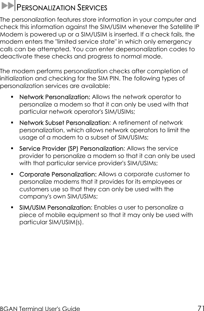 BGAN Terminal User&apos;s Guide 71PERSONALIZATION SERVICESThe personalization features store information in your computer andcheck this information against the SIM/USIM whenever the Satellite IPModem is powered up or a SIM/USIM is inserted. If a check fails, themodem enters the &quot;limited service state&quot; in which only emergencycalls can be attempted. You can enter depersonalization codes todeactivate these checks and progress to normal mode.The modem performs personalization checks after completion ofinitialization and checking for the SIM PIN. The following types ofpersonalization services are available: Network Personalization: Allows the network operator topersonalize a modem so that it can only be used with thatparticular network operator&apos;s SIM/USIMs; Network Subset Personalization: A refinement of networkpersonalization, which allows network operators to limit theusage of a modem to a subset of SIM/USIMs; Service Provider (SP) Personalization: Allows the serviceprovider to personalize a modem so that it can only be usedwith that particular service provider&apos;s SIM/USIMs; Corporate Personalization: Allows a corporate customer topersonalize modems that it provides for its employees orcustomers use so that they can only be used with thecompany&apos;s own SIM/USIMs; SIM/USIM Personalization: Enables a user to personalize apiece of mobile equipment so that it may only be used withparticular SIM/USIM(s).