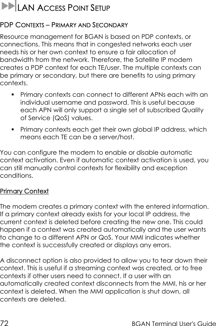 72 BGAN Terminal User&apos;s GuideLAN ACCESS POINT SETUPPDP CONTEXTS – PRIMARY AND SECONDARYResource management for BGAN is based on PDP contexts, orconnections. This means that in congested networks each userneeds his or her own context to ensure a fair allocation ofbandwidth from the network. Therefore, the Satellite IP modemcreates a PDP context for each TE/user. The multiple contexts canbe primary or secondary, but there are benefits to using primarycontexts. Primary contexts can connect to different APNs each with anindividual username and password. This is useful becauseeach APN will only support a single set of subscribed Qualityof Service (QoS) values. Primary contexts each get their own global IP address, whichmeans each TE can be a server/host.You can configure the modem to enable or disable automaticcontext activation. Even if automatic context activation is used, youcan still manually control contexts for flexibility and exceptionconditions.Primary ContextThe modem creates a primary context with the entered information.If a primary context already exists for your local IP address, thecurrent context is deleted before creating the new one. This couldhappen if a context was created automatically and the user wantsto change to a different APN or QoS. Your MMI indicates whetherthe context is successfully created or displays any errors.A disconnect option is also provided to allow you to tear down theircontext. This is useful if a streaming context was created, or to freecontexts if other users need to connect. If a user with anautomatically created context disconnects from the MMI, his or hercontext is deleted. When the MMI application is shut down, allcontexts are deleted.