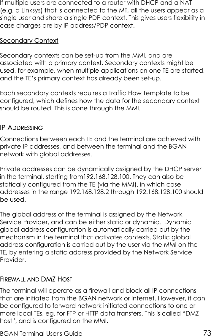 BGAN Terminal User&apos;s Guide 73If multiple users are connected to a router with DHCP and a NAT(e.g. a Linksys) that is connected to the MT, all the users appear as asingle user and share a single PDP context. This gives users flexibility incase charges are by IP address/PDP context.Secondary ContextSecondary contexts can be set-up from the MMI, and areassociated with a primary context. Secondary contexts might beused, for example, when multiple applications on one TE are started,and the TE’s primary context has already been set-up.Each secondary contexts requires a Traffic Flow Template to beconfigured, which defines how the data for the secondary contextshould be routed. This is done through the MMI.IP ADDRESSINGConnections between each TE and the terminal are achieved withprivate IP addresses, and between the terminal and the BGANnetwork with global addresses.Private addresses can be dynamically assigned by the DHCP serverin the terminal, starting from192.168.128.100. They can also bestatically configured from the TE (via the MMI), in which caseaddresses in the range 192.168.128.2 through 192.168.128.100 shouldbe used.The global address of the terminal is assigned by the NetworkService Provider, and can be either static or dynamic.  Dynamicglobal address configuration is automatically carried out by themechanism in the terminal that activates contexts. Static globaladdress configuration is carried out by the user via the MMI on theTE, by entering a static address provided by the Network ServiceProvider.FIREWALL AND DMZ HOSTThe terminal will operate as a firewall and block all IP connectionsthat are initiated from the BGAN network or internet. However, it canbe configured to forward network initiated connections to one ormore local TEs, eg. for FTP or HTTP data transfers. This is called “DMZhost”, and is configured on the MMI.