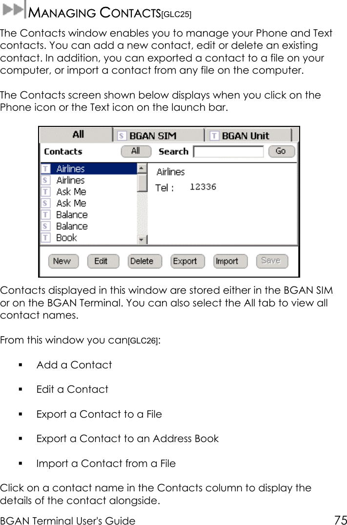 BGAN Terminal User&apos;s Guide 75MANAGING CONTACTS[GLC25]The Contacts window enables you to manage your Phone and Textcontacts. You can add a new contact, edit or delete an existingcontact. In addition, you can exported a contact to a file on yourcomputer, or import a contact from any file on the computer.The Contacts screen shown below displays when you click on thePhone icon or the Text icon on the launch bar.Contacts displayed in this window are stored either in the BGAN SIMor on the BGAN Terminal. You can also select the All tab to view allcontact names.From this window you can[GLC26]: Add a Contact Edit a Contact Export a Contact to a File Export a Contact to an Address Book Import a Contact from a FileClick on a contact name in the Contacts column to display thedetails of the contact alongside.