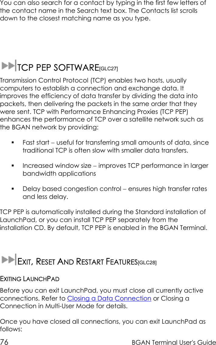 76 BGAN Terminal User&apos;s GuideYou can also search for a contact by typing in the first few letters ofthe contact name in the Search text box. The Contacts list scrollsdown to the closest matching name as you type.TCP PEP SOFTWARE[GLC27]Transmission Control Protocol (TCP) enables two hosts, usuallycomputers to establish a connection and exchange data. Itimproves the efficiency of data transfer by dividing the data intopackets, then delivering the packets in the same order that theywere sent. TCP with Performance Enhancing Proxies (TCP PEP)enhances the performance of TCP over a satellite network such asthe BGAN network by providing: Fast start − useful for transferring small amounts of data, sincetraditional TCP is often slow with smaller data transfers. Increased window size − improves TCP performance in largerbandwidth applications Delay based congestion control − ensures high transfer ratesand less delay.TCP PEP is automatically installed during the Standard installation ofLaunchPad, or you can install TCP PEP separately from theinstallation CD. By default, TCP PEP is enabled in the BGAN Terminal.EXIT, RESET AND RESTART FEATURES[GLC28]EXITING LAUNCHPADBefore you can exit LaunchPad, you must close all currently activeconnections. Refer to Closing a Data Connection or Closing aConnection in Multi-User Mode for details.Once you have closed all connections, you can exit LaunchPad asfollows: