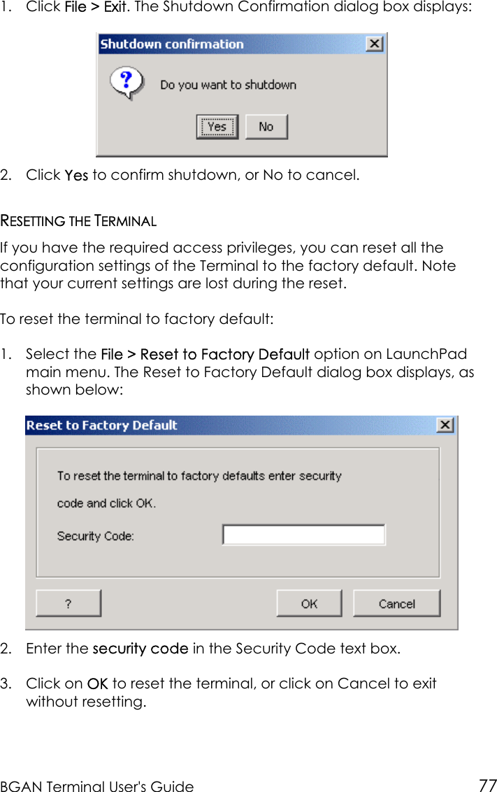 BGAN Terminal User&apos;s Guide 771. Click File &gt; Exit. The Shutdown Confirmation dialog box displays:2. Click Yes to confirm shutdown, or No to cancel.RESETTING THE TERMINALIf you have the required access privileges, you can reset all theconfiguration settings of the Terminal to the factory default. Notethat your current settings are lost during the reset.To reset the terminal to factory default:1. Select the File &gt; Reset to Factory Default option on LaunchPadmain menu. The Reset to Factory Default dialog box displays, asshown below:2. Enter the security code in the Security Code text box.3. Click on OK to reset the terminal, or click on Cancel to exitwithout resetting.