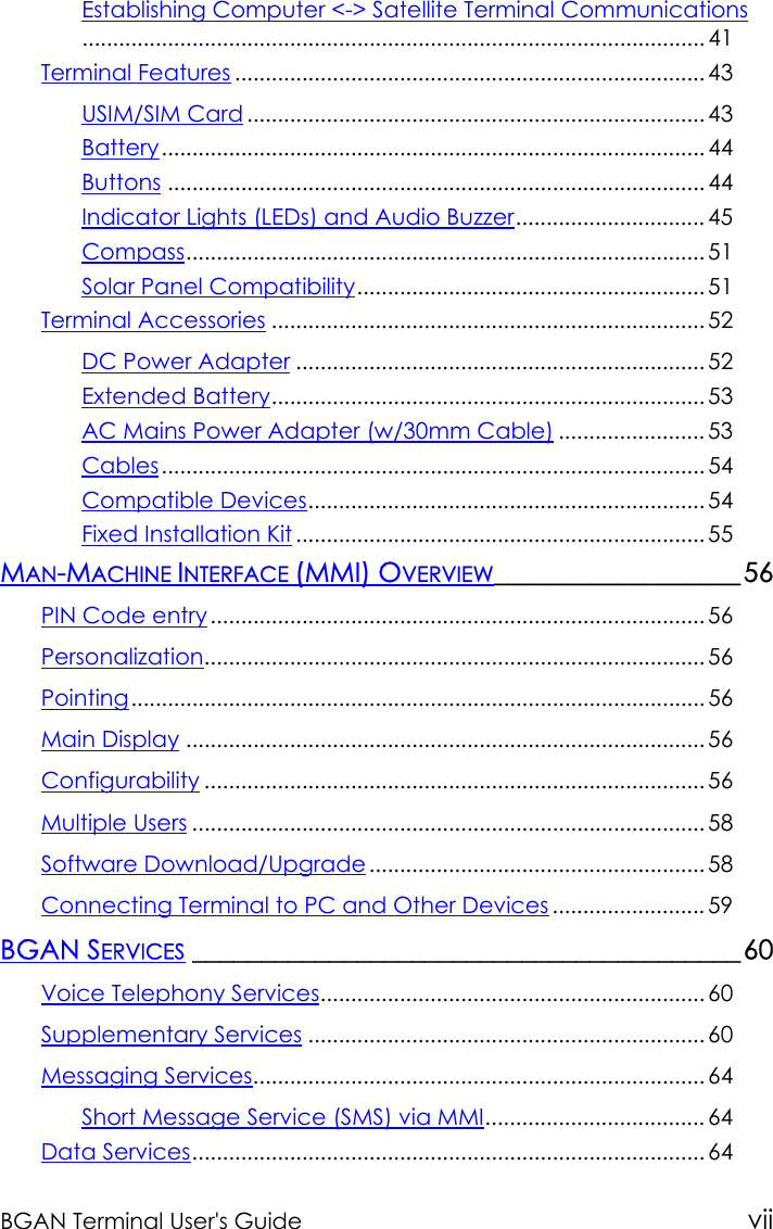 BGAN Terminal User&apos;s Guide viiEstablishing Computer &lt;-&gt; Satellite Terminal Communications...................................................................................................... 41Terminal Features ............................................................................. 43USIM/SIM Card........................................................................... 43Battery......................................................................................... 44Buttons ........................................................................................ 44Indicator Lights (LEDs) and Audio Buzzer............................... 45Compass..................................................................................... 51Solar Panel Compatibility......................................................... 51Terminal Accessories ....................................................................... 52DC Power Adapter ................................................................... 52Extended Battery....................................................................... 53AC Mains Power Adapter (w/30mm Cable) ........................ 53Cables......................................................................................... 54Compatible Devices................................................................. 54Fixed Installation Kit ................................................................... 55MAN-MACHINE INTERFACE (MMI) OVERVIEW__________________56PIN Code entry................................................................................. 56Personalization.................................................................................. 56Pointing.............................................................................................. 56Main Display ..................................................................................... 56Configurability .................................................................................. 56Multiple Users .................................................................................... 58Software Download/Upgrade....................................................... 58Connecting Terminal to PC and Other Devices ......................... 59BGAN SERVICES ________________________________________60Voice Telephony Services............................................................... 60Supplementary Services ................................................................. 60Messaging Services.......................................................................... 64Short Message Service (SMS) via MMI.................................... 64Data Services.................................................................................... 64