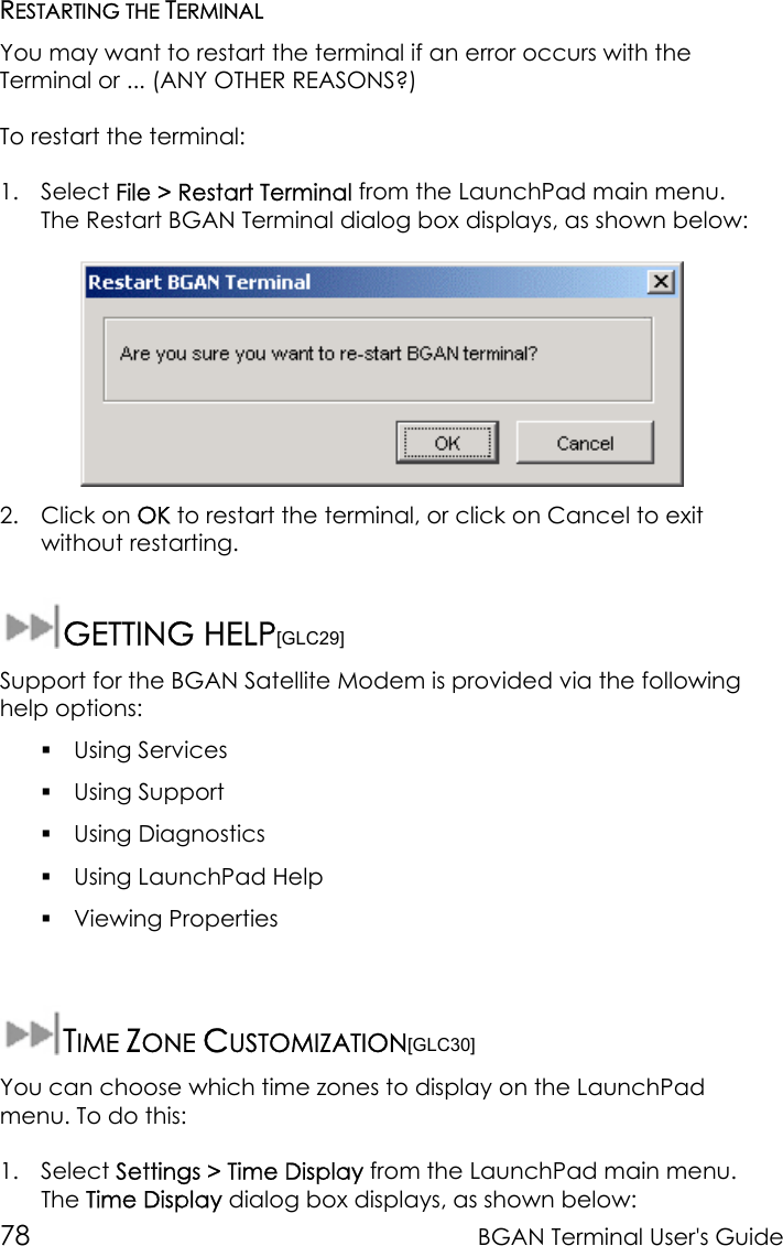 78 BGAN Terminal User&apos;s GuideRESTARTING THE TERMINALYou may want to restart the terminal if an error occurs with theTerminal or ... (ANY OTHER REASONS?)To restart the terminal:1. Select File &gt; Restart Terminal from the LaunchPad main menu.The Restart BGAN Terminal dialog box displays, as shown below:2. Click on OK to restart the terminal, or click on Cancel to exitwithout restarting.GETTING HELP[GLC29]Support for the BGAN Satellite Modem is provided via the followinghelp options: Using Services Using Support Using Diagnostics Using LaunchPad Help Viewing PropertiesTIME ZONE CUSTOMIZATION[GLC30]You can choose which time zones to display on the LaunchPadmenu. To do this:1. Select Settings &gt; Time Display from the LaunchPad main menu.The Time Display dialog box displays, as shown below: