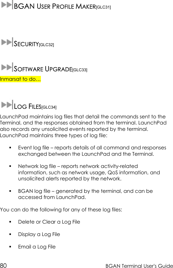 80 BGAN Terminal User&apos;s GuideBGAN USER PROFILE MAKER[GLC31]SECURITY[GLC32]SOFTWARE UPGRADE[GLC33]Inmarsat to do…LOG FILES[GLC34]LaunchPad maintains log files that detail the commands sent to theTerminal, and the responses obtained from the terminal. LaunchPadalso records any unsolicited events reported by the terminal.LaunchPad maintains three types of log file: Event log file – reports details of all command and responsesexchanged between the LaunchPad and the Terminal. Network log file – reports network activity-relatedinformation, such as network usage, QoS information, andunsolicited alerts reported by the network. BGAN log file – generated by the terminal, and can beaccessed from LaunchPad.You can do the following for any of these log files: Delete or Clear a Log File Display a Log File Email a Log File