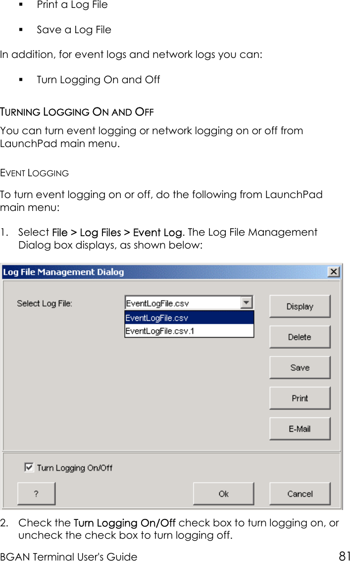 BGAN Terminal User&apos;s Guide 81 Print a Log File Save a Log FileIn addition, for event logs and network logs you can: Turn Logging On and OffTURNING LOGGING ON AND OFFYou can turn event logging or network logging on or off fromLaunchPad main menu.EVENT LOGGINGTo turn event logging on or off, do the following from LaunchPadmain menu:1. Select File &gt; Log Files &gt; Event Log. The Log File ManagementDialog box displays, as shown below:2. Check the Turn Logging On/Off check box to turn logging on, oruncheck the check box to turn logging off.