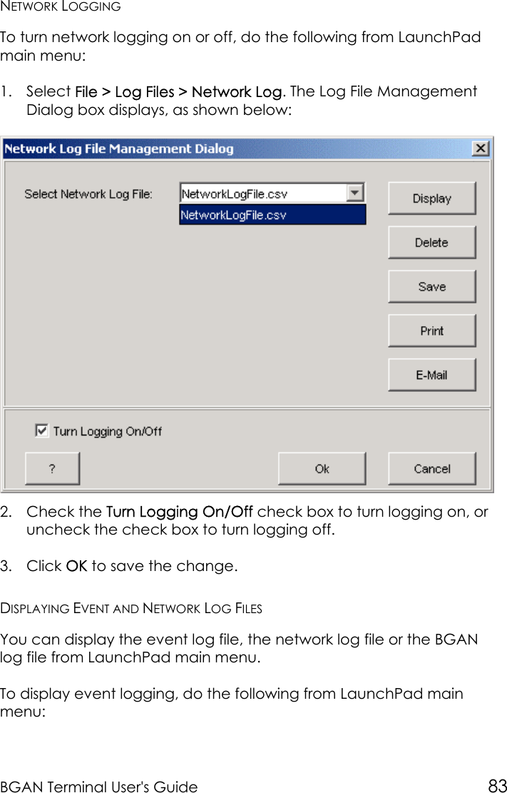 BGAN Terminal User&apos;s Guide 83NETWORK LOGGINGTo turn network logging on or off, do the following from LaunchPadmain menu:1. Select File &gt; Log Files &gt; Network Log. The Log File ManagementDialog box displays, as shown below:2. Check the Turn Logging On/Off check box to turn logging on, oruncheck the check box to turn logging off.3. Click OK to save the change.DISPLAYING EVENT AND NETWORK LOG FILESYou can display the event log file, the network log file or the BGANlog file from LaunchPad main menu.To display event logging, do the following from LaunchPad mainmenu: