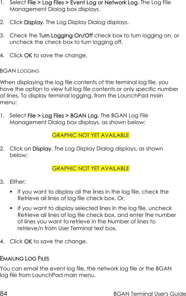 84 BGAN Terminal User&apos;s Guide1. Select File &gt; Log Files &gt; Event Log or Network Log. The Log FileManagement Dialog box displays.2. Click Display. The Log Display Dialog displays.3. Check the Turn Logging On/Off check box to turn logging on, oruncheck the check box to turn logging off.4. Click OK to save the change.BGAN LOGGINGWhen displaying the log file contents of the terminal log file, youhave the option to view full log file contents or only specific numberof lines. To display terminal logging, from the LaunchPad mainmenu:1. Select File &gt; Log Files &gt; BGAN Log. The BGAN Log FileManagement Dialog box displays, as shown below:GRAPHIC NOT YET AVAILABLE2. Click on Display. The Log Display Dialog displays, as shownbelow:GRAPHIC NOT YET AVAILABLE3. Either: If you want to display all the lines in the log file, check theRetrieve all lines of log file check box. Or, If you want to display selected lines in the log file, uncheckRetrieve all lines of log file check box, and enter the numberof lines you want to retrieve in the Number of lines toretrieve/n from User Terminal text box.4. Click OK to save the change.EMAILING LOG FILESYou can email the event log file, the network log file or the BGANlog file from LaunchPad main menu.