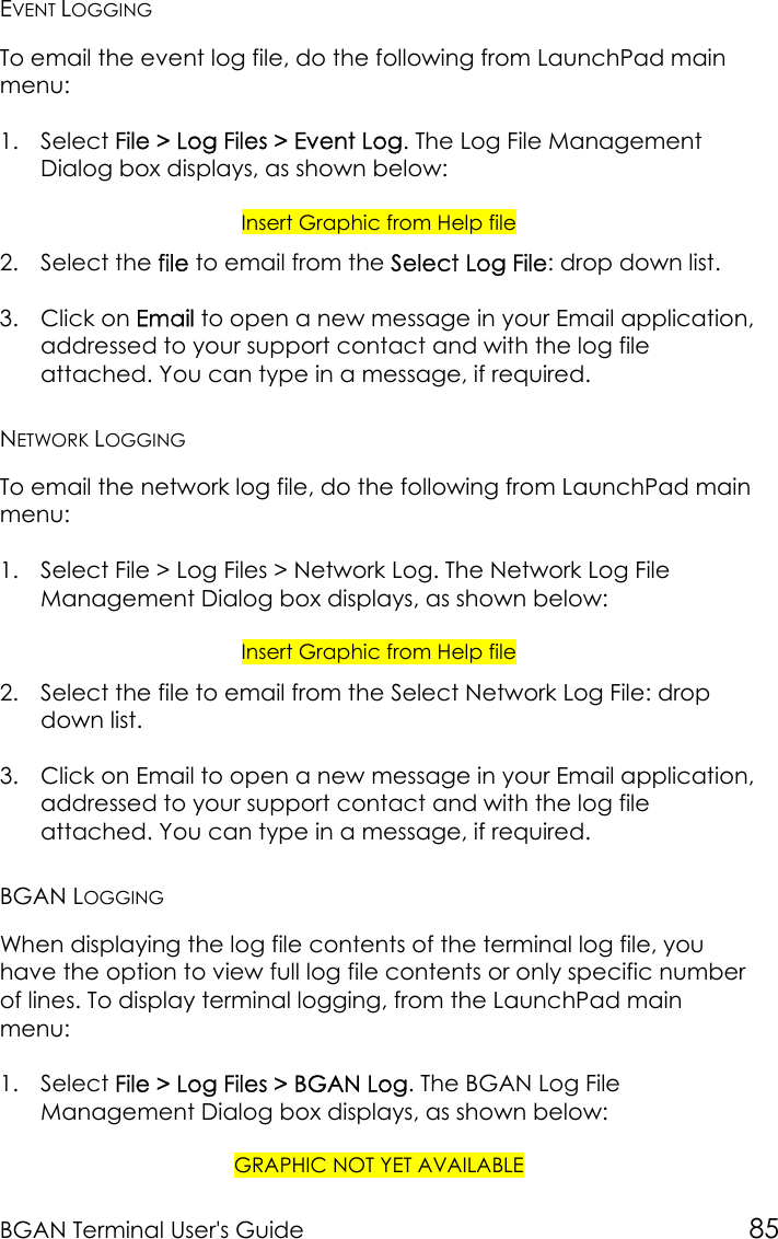 BGAN Terminal User&apos;s Guide 85EVENT LOGGINGTo email the event log file, do the following from LaunchPad mainmenu:1. Select File &gt; Log Files &gt; Event Log. The Log File ManagementDialog box displays, as shown below:Insert Graphic from Help file2. Select the file to email from the Select Log File: drop down list.3. Click on Email to open a new message in your Email application,addressed to your support contact and with the log fileattached. You can type in a message, if required.NETWORK LOGGINGTo email the network log file, do the following from LaunchPad mainmenu:1. Select File &gt; Log Files &gt; Network Log. The Network Log FileManagement Dialog box displays, as shown below:Insert Graphic from Help file2. Select the file to email from the Select Network Log File: dropdown list.3. Click on Email to open a new message in your Email application,addressed to your support contact and with the log fileattached. You can type in a message, if required.BGAN LOGGINGWhen displaying the log file contents of the terminal log file, youhave the option to view full log file contents or only specific numberof lines. To display terminal logging, from the LaunchPad mainmenu:1. Select File &gt; Log Files &gt; BGAN Log. The BGAN Log FileManagement Dialog box displays, as shown below:GRAPHIC NOT YET AVAILABLE