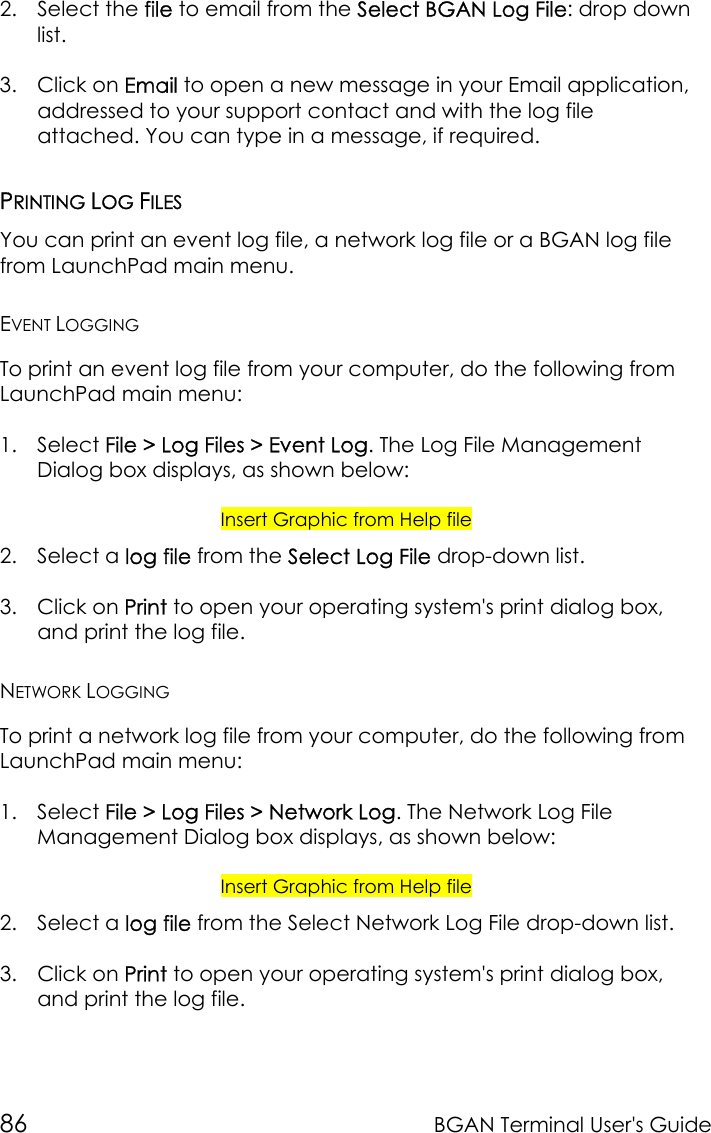 86 BGAN Terminal User&apos;s Guide2. Select the file to email from the Select BGAN Log File: drop downlist.3. Click on Email to open a new message in your Email application,addressed to your support contact and with the log fileattached. You can type in a message, if required.PRINTING LOG FILESYou can print an event log file, a network log file or a BGAN log filefrom LaunchPad main menu.EVENT LOGGINGTo print an event log file from your computer, do the following fromLaunchPad main menu:1. Select File &gt; Log Files &gt; Event Log. The Log File ManagementDialog box displays, as shown below:Insert Graphic from Help file2. Select a log file from the Select Log File drop-down list.3. Click on Print to open your operating system&apos;s print dialog box,and print the log file.NETWORK LOGGINGTo print a network log file from your computer, do the following fromLaunchPad main menu:1. Select File &gt; Log Files &gt; Network Log. The Network Log FileManagement Dialog box displays, as shown below:Insert Graphic from Help file2. Select a log file from the Select Network Log File drop-down list.3. Click on Print to open your operating system&apos;s print dialog box,and print the log file.