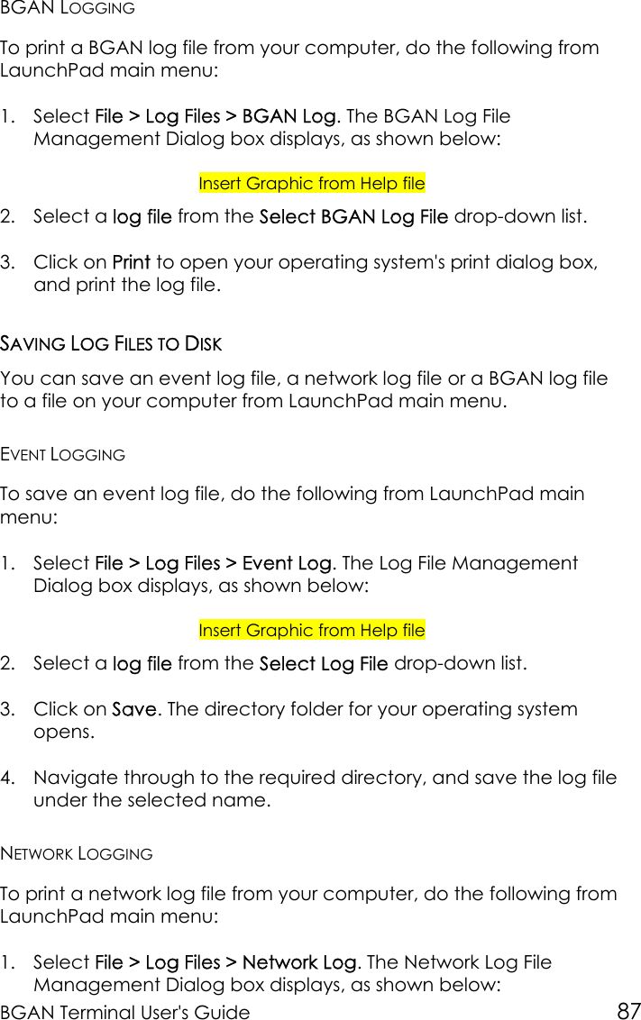 BGAN Terminal User&apos;s Guide 87BGAN LOGGINGTo print a BGAN log file from your computer, do the following fromLaunchPad main menu:1. Select File &gt; Log Files &gt; BGAN Log. The BGAN Log FileManagement Dialog box displays, as shown below:Insert Graphic from Help file2. Select a log file from the Select BGAN Log File drop-down list.3. Click on Print to open your operating system&apos;s print dialog box,and print the log file.SAVING LOG FILES TO DISKYou can save an event log file, a network log file or a BGAN log fileto a file on your computer from LaunchPad main menu.EVENT LOGGINGTo save an event log file, do the following from LaunchPad mainmenu:1. Select File &gt; Log Files &gt; Event Log. The Log File ManagementDialog box displays, as shown below:Insert Graphic from Help file2. Select a log file from the Select Log File drop-down list.3. Click on Save. The directory folder for your operating systemopens.4. Navigate through to the required directory, and save the log fileunder the selected name.NETWORK LOGGINGTo print a network log file from your computer, do the following fromLaunchPad main menu:1. Select File &gt; Log Files &gt; Network Log. The Network Log FileManagement Dialog box displays, as shown below: