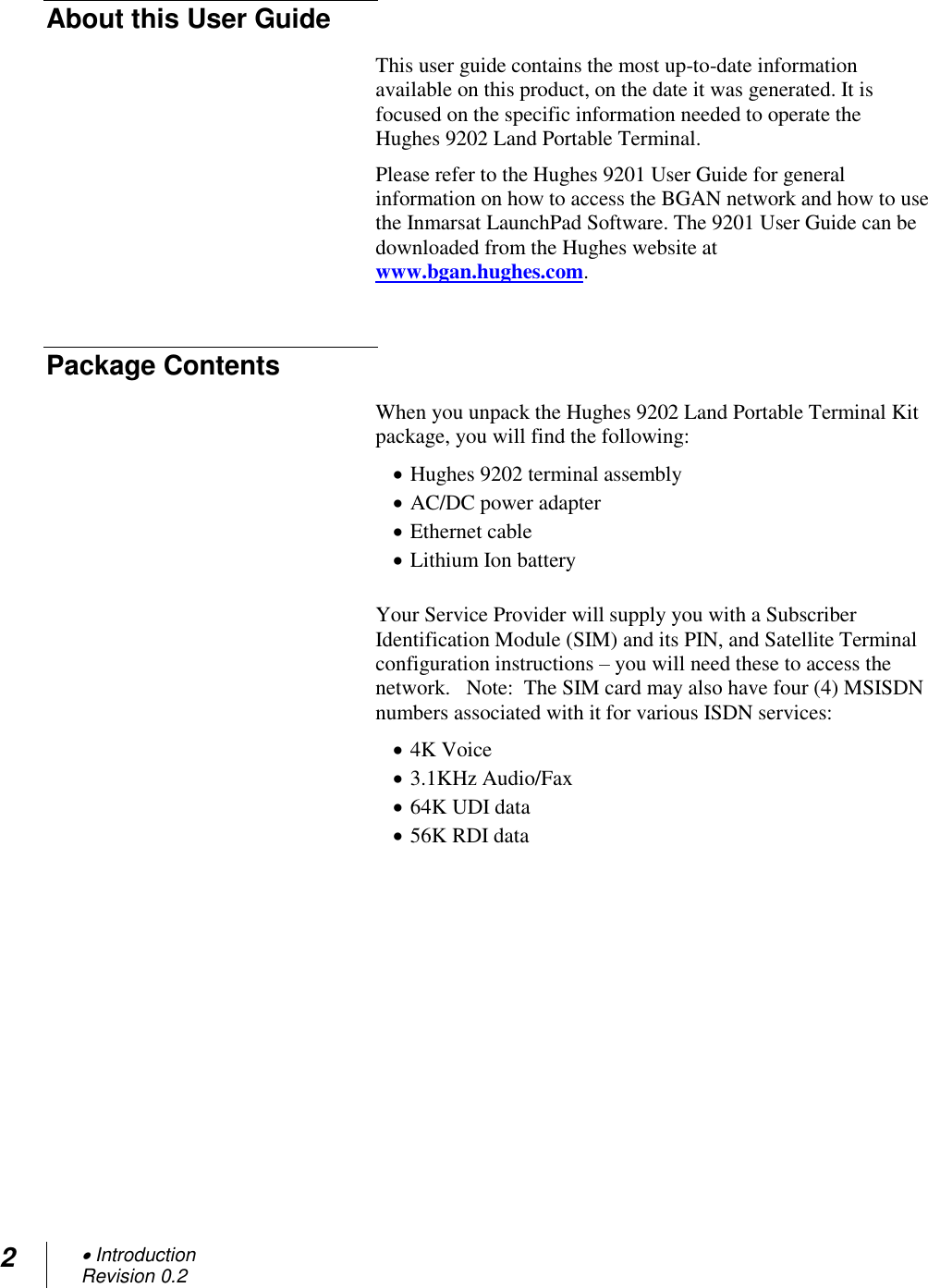 2  Introduction Revision 0.2  About this User Guide This user guide contains the most up-to-date information available on this product, on the date it was generated. It is focused on the specific information needed to operate the Hughes 9202 Land Portable Terminal. Please refer to the Hughes 9201 User Guide for general information on how to access the BGAN network and how to use the Inmarsat LaunchPad Software. The 9201 User Guide can be downloaded from the Hughes website at www.bgan.hughes.com.   Package Contents When you unpack the Hughes 9202 Land Portable Terminal Kit package, you will find the following:  Hughes 9202 terminal assembly  AC/DC power adapter  Ethernet cable  Lithium Ion battery  Your Service Provider will supply you with a Subscriber Identification Module (SIM) and its PIN, and Satellite Terminal configuration instructions – you will need these to access the network.   Note:  The SIM card may also have four (4) MSISDN numbers associated with it for various ISDN services:  4K Voice  3.1KHz Audio/Fax  64K UDI data  56K RDI data     