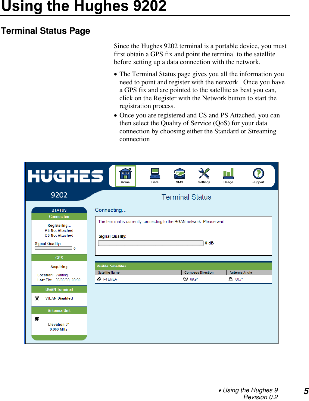  Using the Hughes 9 Revision 0.2 5  Terminal Status Page Since the Hughes 9202 terminal is a portable device, you must first obtain a GPS fix and point the terminal to the satellite before setting up a data connection with the network.  The Terminal Status page gives you all the information you need to point and register with the network.  Once you have a GPS fix and are pointed to the satellite as best you can, click on the Register with the Network button to start the registration process.  Once you are registered and CS and PS Attached, you can then select the Quality of Service (QoS) for your data connection by choosing either the Standard or Streaming connection      