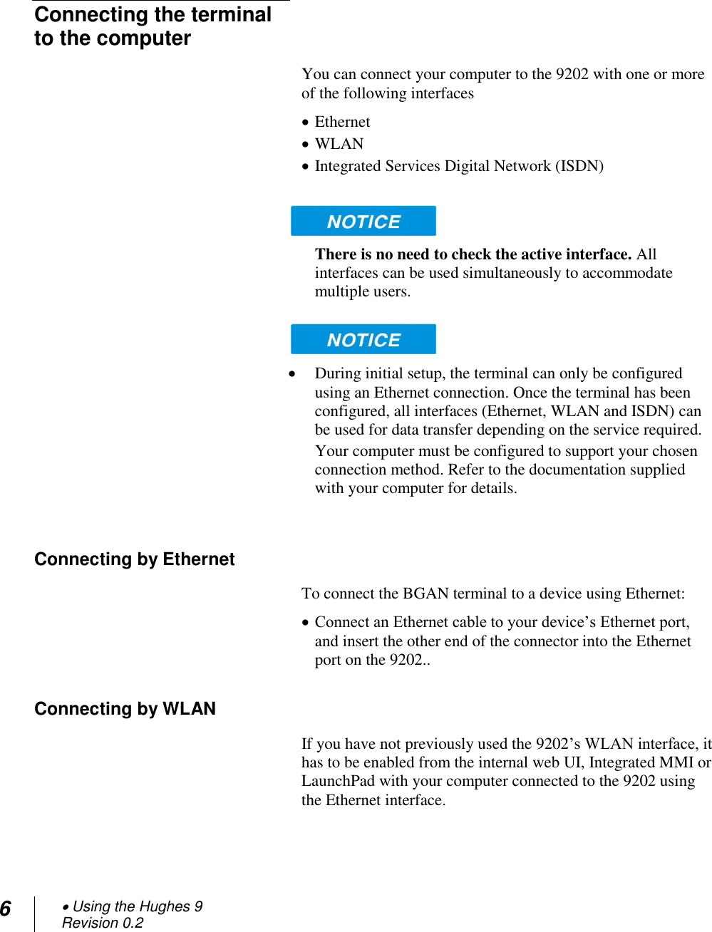 6  Using the Hughes 9 Revision 0.2    Connecting the terminal to the computer You can connect your computer to the 9202 with one or more of the following interfaces  Ethernet  WLAN  Integrated Services Digital Network (ISDN)   There is no need to check the active interface. All interfaces can be used simultaneously to accommodate multiple users.    During initial setup, the terminal can only be configured using an Ethernet connection. Once the terminal has been configured, all interfaces (Ethernet, WLAN and ISDN) can be used for data transfer depending on the service required. Your computer must be configured to support your chosen connection method. Refer to the documentation supplied with your computer for details.  Connecting by Ethernet To connect the BGAN terminal to a device using Ethernet:  Connect an Ethernet cable to your device‘s Ethernet port, and insert the other end of the connector into the Ethernet port on the 9202.. Connecting by WLAN If you have not previously used the 9202‘s WLAN interface, it has to be enabled from the internal web UI, Integrated MMI or LaunchPad with your computer connected to the 9202 using the Ethernet interface.  