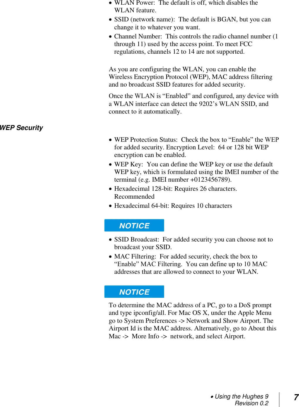  Using the Hughes 9 Revision 0.2 7   WLAN Power:  The default is off, which disables the WLAN feature.  SSID (network name):  The default is BGAN, but you can change it to whatever you want.  Channel Number:  This controls the radio channel number (1 through 11) used by the access point. To meet FCC regulations, channels 12 to 14 are not supported.  As you are configuring the WLAN, you can enable the Wireless Encryption Protocol (WEP), MAC address filtering and no broadcast SSID features for added security.  Once the WLAN is ―Enabled‖ and configured, any device with a WLAN interface can detect the 9202‘s WLAN SSID, and connect to it automatically.   WEP Security  WEP Protection Status:  Check the box to ―Enable‖ the WEP for added security. Encryption Level:  64 or 128 bit WEP encryption can be enabled.   WEP Key:  You can define the WEP key or use the default WEP key, which is formulated using the IMEI number of the terminal (e.g. IMEI number +0123456789).    Hexadecimal 128-bit: Requires 26 characters. Recommended  Hexadecimal 64-bit: Requires 10 characters    SSID Broadcast:  For added security you can choose not to broadcast your SSID.  MAC Filtering:  For added security, check the box to ―Enable‖ MAC Filtering.  You can define up to 10 MAC addresses that are allowed to connect to your WLAN.     To determine the MAC address of a PC, go to a DoS prompt and type ipconfig/all. For Mac OS X, under the Apple Menu go to System Preferences -&gt; Network and Show Airport. The Airport Id is the MAC address. Alternatively, go to About this Mac -&gt;  More Info -&gt;  network, and select Airport.  