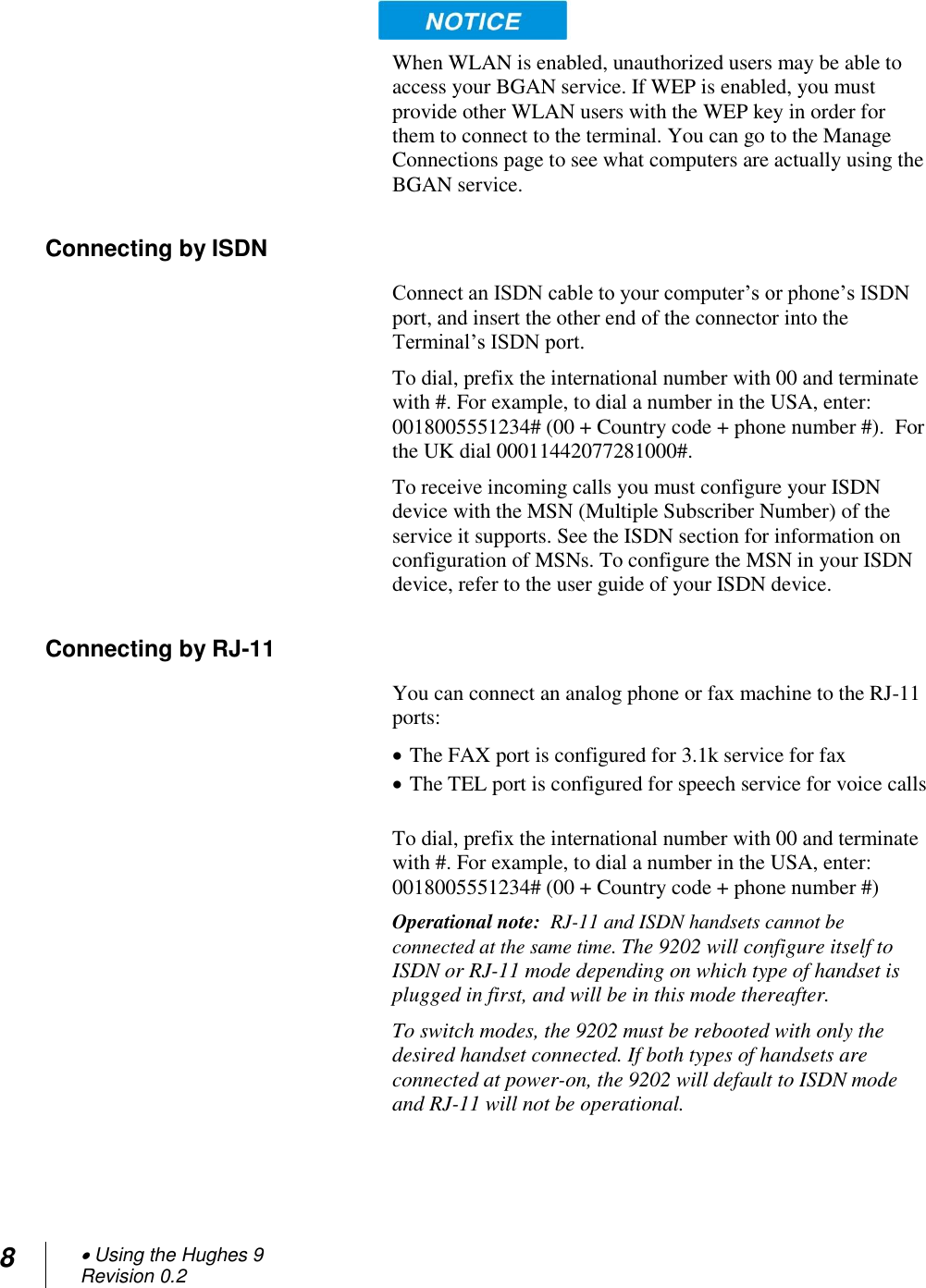 8  Using the Hughes 9 Revision 0.2   When WLAN is enabled, unauthorized users may be able to access your BGAN service. If WEP is enabled, you must provide other WLAN users with the WEP key in order for them to connect to the terminal. You can go to the Manage Connections page to see what computers are actually using the BGAN service. Connecting by ISDN Connect an ISDN cable to your computer‘s or phone‘s ISDN port, and insert the other end of the connector into the Terminal‘s ISDN port. To dial, prefix the international number with 00 and terminate with #. For example, to dial a number in the USA, enter: 0018005551234# (00 + Country code + phone number #).  For the UK dial 00011442077281000#. To receive incoming calls you must configure your ISDN device with the MSN (Multiple Subscriber Number) of the service it supports. See the ISDN section for information on configuration of MSNs. To configure the MSN in your ISDN device, refer to the user guide of your ISDN device. Connecting by RJ-11 You can connect an analog phone or fax machine to the RJ-11 ports:   The FAX port is configured for 3.1k service for fax   The TEL port is configured for speech service for voice calls  To dial, prefix the international number with 00 and terminate with #. For example, to dial a number in the USA, enter: 0018005551234# (00 + Country code + phone number #) Operational note:  RJ-11 and ISDN handsets cannot be connected at the same time. The 9202 will configure itself to ISDN or RJ-11 mode depending on which type of handset is plugged in first, and will be in this mode thereafter.  To switch modes, the 9202 must be rebooted with only the desired handset connected. If both types of handsets are connected at power-on, the 9202 will default to ISDN mode and RJ-11 will not be operational. 