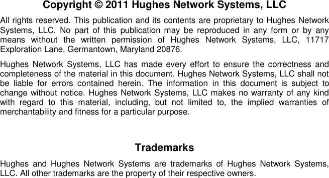   Copyright © 2011 Hughes Network Systems, LLC All rights reserved. This publication and its contents are proprietary to Hughes Network Systems,  LLC.  No  part  of  this  publication  may  be  reproduced  in  any  form  or  by  any means  without  the  written  permission  of  Hughes  Network  Systems,  LLC,  11717 Exploration Lane, Germantown, Maryland 20876. Hughes Network Systems,  LLC has made  every  effort to  ensure the  correctness  and completeness of the material in this document. Hughes Network Systems, LLC shall not be  liable  for  errors  contained  herein.  The  information  in  this  document  is  subject  to change without notice. Hughes Network Systems, LLC makes no warranty of any kind with  regard  to  this  material,  including,  but  not  limited  to,  the  implied  warranties  of merchantability and fitness for a particular purpose. Trademarks Hughes  and  Hughes  Network  Systems  are  trademarks  of  Hughes  Network  Systems, LLC. All other trademarks are the property of their respective owners.  