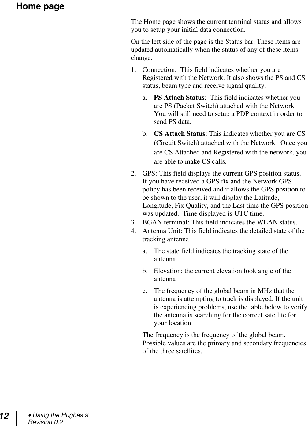 12  Using the Hughes 9 Revision 0.2  Home page The Home page shows the current terminal status and allows you to setup your initial data connection.  On the left side of the page is the Status bar. These items are updated automatically when the status of any of these items change. 1. Connection:  This field indicates whether you are Registered with the Network. It also shows the PS and CS status, beam type and receive signal quality. a. PS Attach Status:  This field indicates whether you are PS (Packet Switch) attached with the Network.  You will still need to setup a PDP context in order to send PS data.    b. CS Attach Status: This indicates whether you are CS (Circuit Switch) attached with the Network.  Once you are CS Attached and Registered with the network, you are able to make CS calls. 2. GPS: This field displays the current GPS position status.  If you have received a GPS fix and the Network GPS policy has been received and it allows the GPS position to be shown to the user, it will display the Latitude, Longitude, Fix Quality, and the Last time the GPS position was updated.  Time displayed is UTC time. 3. BGAN terminal: This field indicates the WLAN status. 4. Antenna Unit: This field indicates the detailed state of the tracking antenna  a. The state field indicates the tracking state of the antenna b. Elevation: the current elevation look angle of the antenna  c. The frequency of the global beam in MHz that the antenna is attempting to track is displayed. If the unit is experiencing problems, use the table below to verify the antenna is searching for the correct satellite for your location The frequency is the frequency of the global beam. Possible values are the primary and secondary frequencies of the three satellites.    