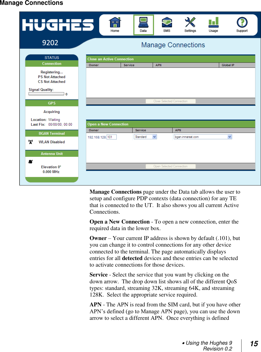  Using the Hughes 9 Revision 0.2 15  Manage Connections  Manage Connections page under the Data tab allows the user to setup and configure PDP contexts (data connection) for any TE that is connected to the UT.  It also shows you all current Active Connections.   Open a New Connection - To open a new connection, enter the required data in the lower box.  Owner – Your current IP address is shown by default (.101), but you can change it to control connections for any other device connected to the terminal. The page automatically displays entries for all detected devices and these entries can be selected to activate connections for those devices.   Service - Select the service that you want by clicking on the down arrow.  The drop down list shows all of the different QoS types: standard, streaming 32K, streaming 64K, and streaming 128K.  Select the appropriate service required. APN - The APN is read from the SIM card, but if you have other APN‘s defined (go to Manage APN page), you can use the down arrow to select a different APN.  Once everything is defined 