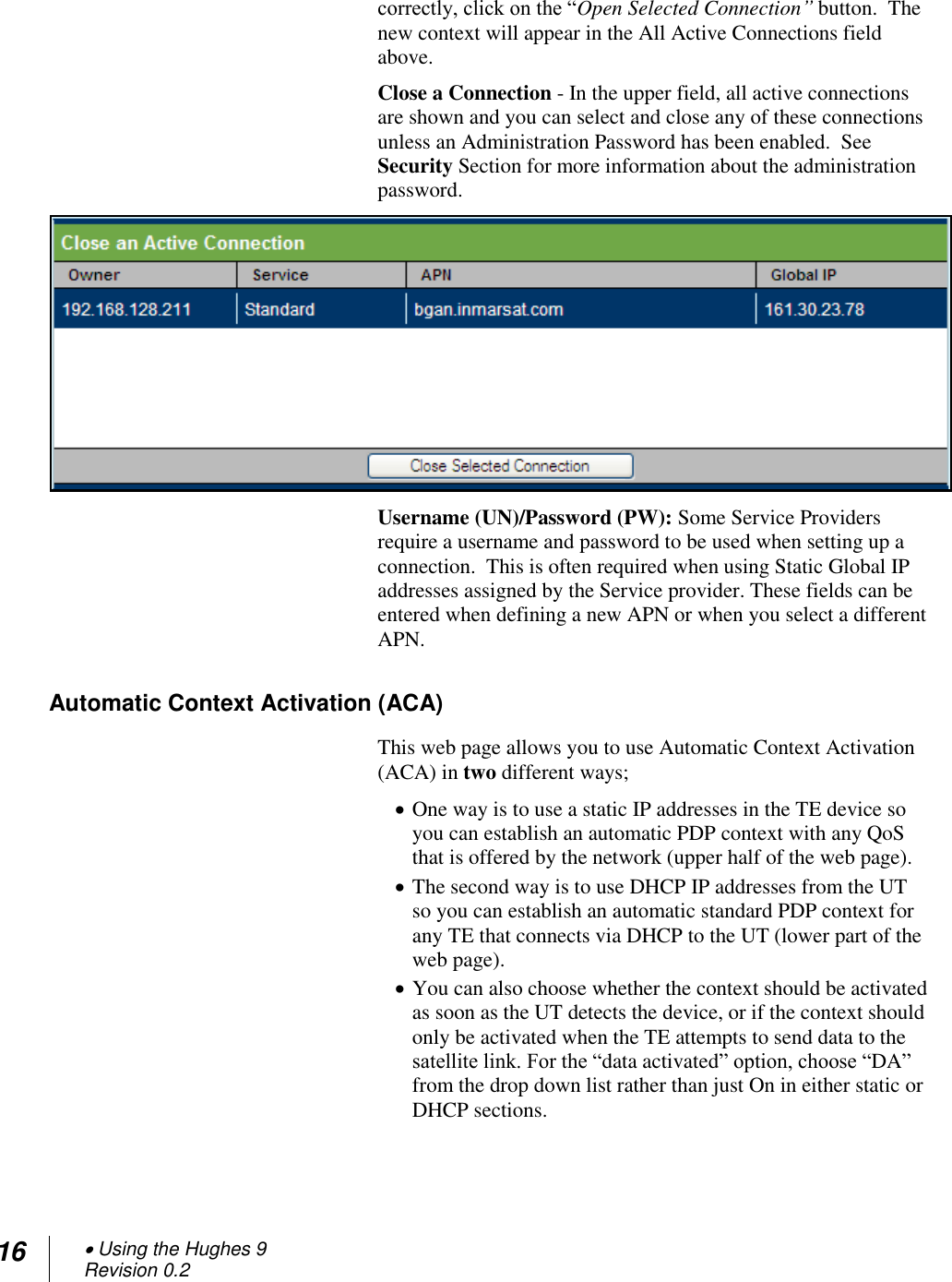 16  Using the Hughes 9 Revision 0.2  correctly, click on the ―Open Selected Connection” button.  The new context will appear in the All Active Connections field above. Close a Connection - In the upper field, all active connections are shown and you can select and close any of these connections unless an Administration Password has been enabled.  See Security Section for more information about the administration password.  Username (UN)/Password (PW): Some Service Providers require a username and password to be used when setting up a connection.  This is often required when using Static Global IP addresses assigned by the Service provider. These fields can be entered when defining a new APN or when you select a different APN. Automatic Context Activation (ACA) This web page allows you to use Automatic Context Activation (ACA) in two different ways;   One way is to use a static IP addresses in the TE device so you can establish an automatic PDP context with any QoS that is offered by the network (upper half of the web page).  The second way is to use DHCP IP addresses from the UT so you can establish an automatic standard PDP context for any TE that connects via DHCP to the UT (lower part of the web page).  You can also choose whether the context should be activated as soon as the UT detects the device, or if the context should only be activated when the TE attempts to send data to the satellite link. For the ―data activated‖ option, choose ―DA‖ from the drop down list rather than just On in either static or DHCP sections.   