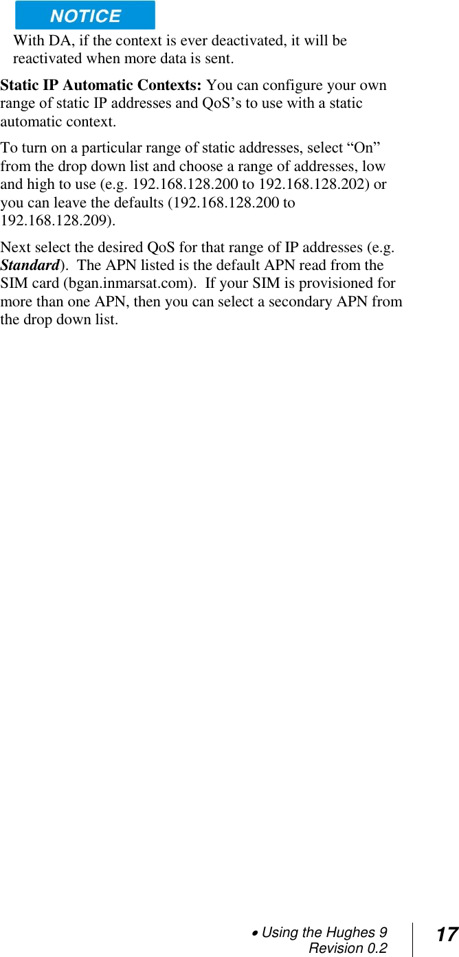  Using the Hughes 9 Revision 0.2 17   With DA, if the context is ever deactivated, it will be reactivated when more data is sent. Static IP Automatic Contexts: You can configure your own range of static IP addresses and QoS‘s to use with a static automatic context.   To turn on a particular range of static addresses, select ―On‖ from the drop down list and choose a range of addresses, low and high to use (e.g. 192.168.128.200 to 192.168.128.202) or you can leave the defaults (192.168.128.200 to 192.168.128.209). Next select the desired QoS for that range of IP addresses (e.g. Standard).  The APN listed is the default APN read from the SIM card (bgan.inmarsat.com).  If your SIM is provisioned for more than one APN, then you can select a secondary APN from the drop down list.   