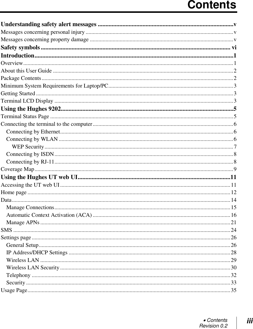  Contents Revision 0.2 iii  Contents Understanding safety alert messages ........................................................................................v Messages concerning personal injury ........................................................................................................ v Messages concerning property damage ..................................................................................................... v Safety symbols ........................................................................................................................... vi Introduction .................................................................................................................................1 Overview .................................................................................................................................................... 1 About this User Guide ............................................................................................................................... 2 Package Contents ....................................................................................................................................... 2 Minimum System Requirements for Laptop/PC ........................................................................................ 3 Getting Started ........................................................................................................................................... 3 Terminal LCD Display .............................................................................................................................. 3 Using the Hughes 9202................................................................................................................5 Terminal Status Page ................................................................................................................................. 5 Connecting the terminal to the computer ................................................................................................... 6 Connecting by Ethernet .......................................................................................................................... 6 Connecting by WLAN ........................................................................................................................... 6 WEP Security ..................................................................................................................................... 7 Connecting by ISDN .............................................................................................................................. 8 Connecting by RJ-11 .............................................................................................................................. 8 Coverage Map ............................................................................................................................................ 9 Using the Hughes UT web UI ...................................................................................................11 Accessing the UT web UI ........................................................................................................................ 11 Home page ............................................................................................................................................... 12 Data .......................................................................................................................................................... 14 Manage Connections ............................................................................................................................ 15 Automatic Context Activation (ACA) ................................................................................................. 16 Manage APNs ...................................................................................................................................... 21 SMS ......................................................................................................................................................... 24 Settings page ............................................................................................................................................ 26 General Setup ....................................................................................................................................... 26 IP Address/DHCP Settings .................................................................................................................. 28 Wireless LAN ...................................................................................................................................... 29 Wireless LAN Security ........................................................................................................................ 30 Telephony ............................................................................................................................................ 32 Security ................................................................................................................................................ 33 Usage Page ............................................................................................................................................... 35 